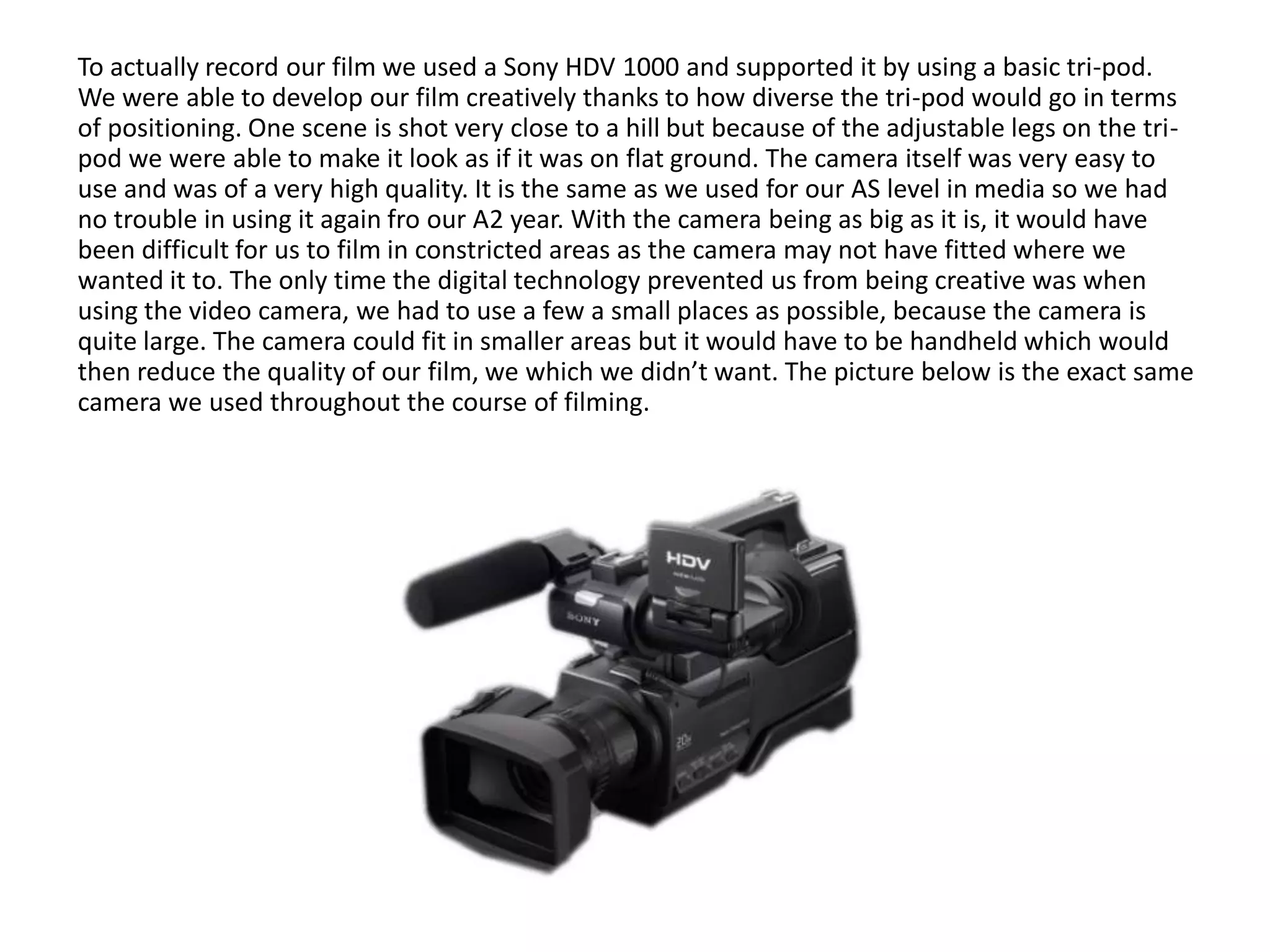 To actually record our film we used a Sony HDV 1000 and supported it by using a basic tri-pod.
We were able to develop our film creatively thanks to how diverse the tri-pod would go in terms
of positioning. One scene is shot very close to a hill but because of the adjustable legs on the tri-
pod we were able to make it look as if it was on flat ground. The camera itself was very easy to
use and was of a very high quality. It is the same as we used for our AS level in media so we had
no trouble in using it again fro our A2 year. With the camera being as big as it is, it would have
been difficult for us to film in constricted areas as the camera may not have fitted where we
wanted it to. The only time the digital technology prevented us from being creative was when
using the video camera, we had to use a few a small places as possible, because the camera is
quite large. The camera could fit in smaller areas but it would have to be handheld which would
then reduce the quality of our film, we which we didn’t want. The picture below is the exact same
camera we used throughout the course of filming.
 