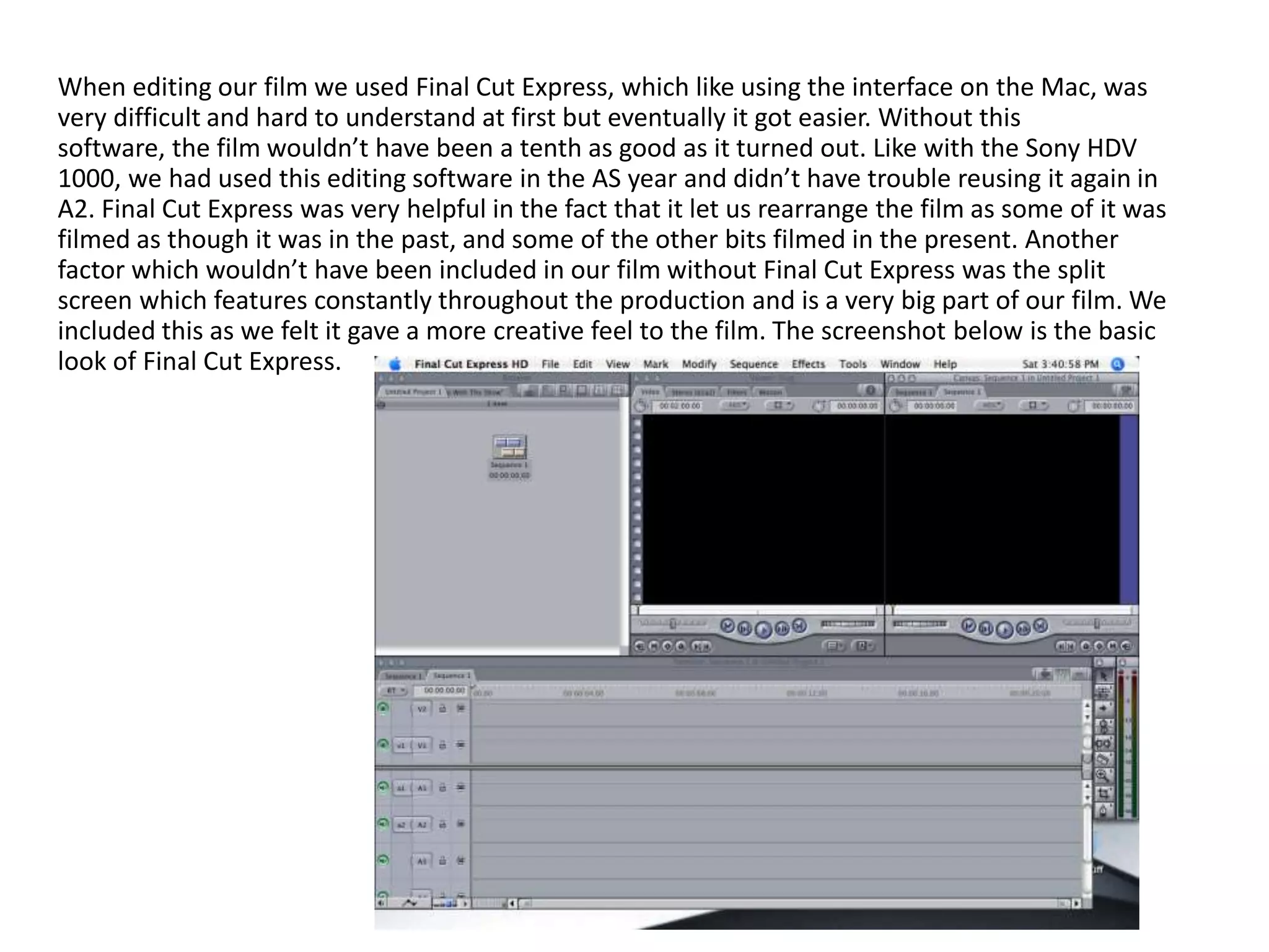 When editing our film we used Final Cut Express, which like using the interface on the Mac, was
very difficult and hard to understand at first but eventually it got easier. Without this
software, the film wouldn’t have been a tenth as good as it turned out. Like with the Sony HDV
1000, we had used this editing software in the AS year and didn’t have trouble reusing it again in
A2. Final Cut Express was very helpful in the fact that it let us rearrange the film as some of it was
filmed as though it was in the past, and some of the other bits filmed in the present. Another
factor which wouldn’t have been included in our film without Final Cut Express was the split
screen which features constantly throughout the production and is a very big part of our film. We
included this as we felt it gave a more creative feel to the film. The screenshot below is the basic
look of Final Cut Express.
 