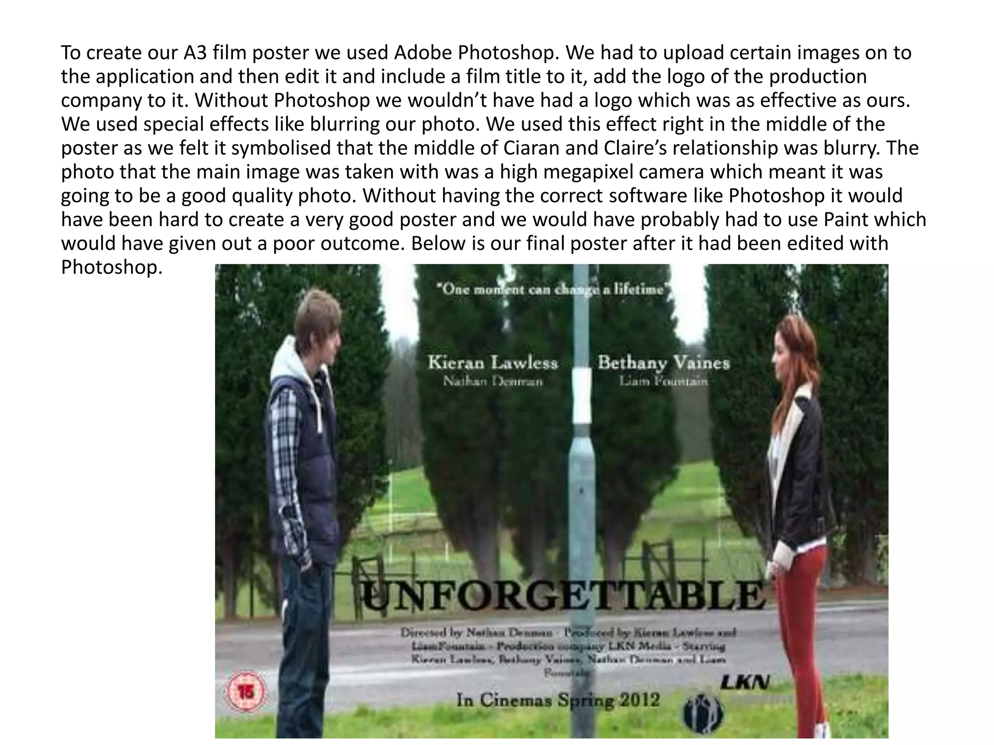 To create our A3 film poster we used Adobe Photoshop. We had to upload certain images on to
the application and then edit it and include a film title to it, add the logo of the production
company to it. Without Photoshop we wouldn’t have had a logo which was as effective as ours.
We used special effects like blurring our photo. We used this effect right in the middle of the
poster as we felt it symbolised that the middle of Ciaran and Claire’s relationship was blurry. The
photo that the main image was taken with was a high megapixel camera which meant it was
going to be a good quality photo. Without having the correct software like Photoshop it would
have been hard to create a very good poster and we would have probably had to use Paint which
would have given out a poor outcome. Below is our final poster after it had been edited with
Photoshop.
 
