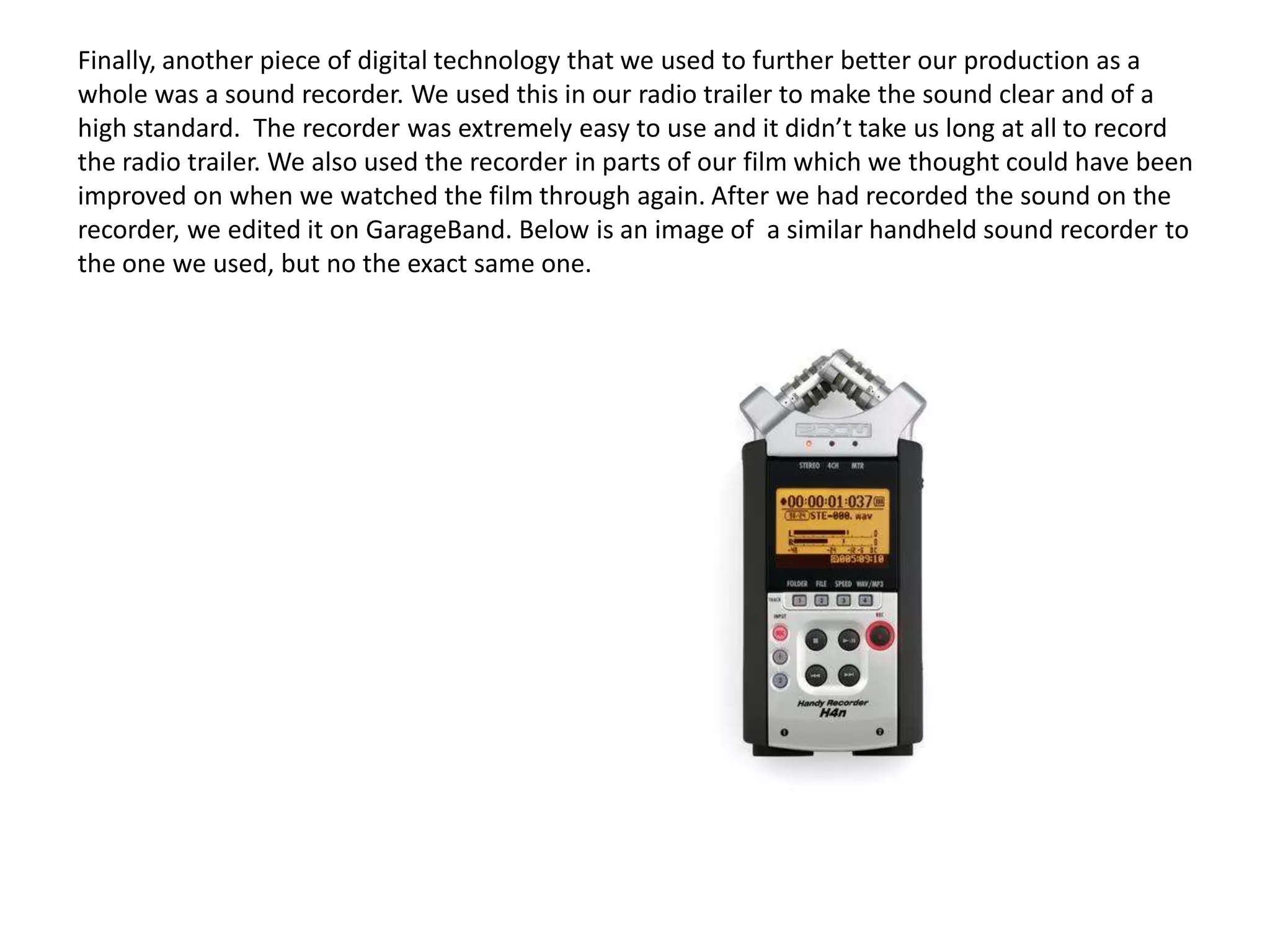 Finally, another piece of digital technology that we used to further better our production as a
whole was a sound recorder. We used this in our radio trailer to make the sound clear and of a
high standard. The recorder was extremely easy to use and it didn’t take us long at all to record
the radio trailer. We also used the recorder in parts of our film which we thought could have been
improved on when we watched the film through again. After we had recorded the sound on the
recorder, we edited it on GarageBand. Below is an image of a similar handheld sound recorder to
the one we used, but no the exact same one.
 