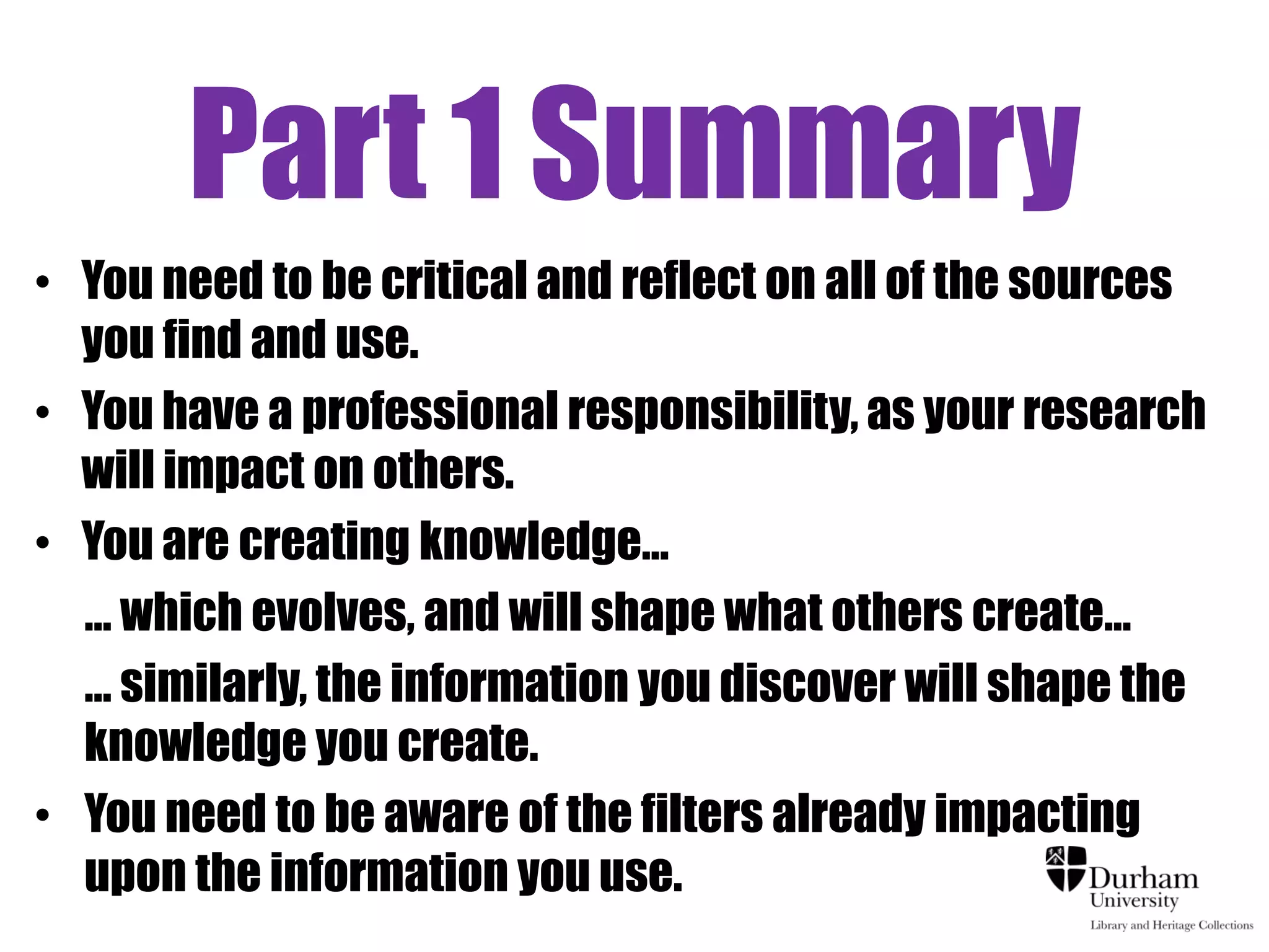 Part 1 Summary
• You need to be critical and reflect on all of the sources
  you find and use.
• You have a professional responsibility, as your research
  will impact on others.
• You are creating knowledge…
  … which evolves, and will shape what others create…
  … similarly, the information you discover will shape the
  knowledge you create.
• You need to be aware of the filters already impacting
  upon the information you use.
 