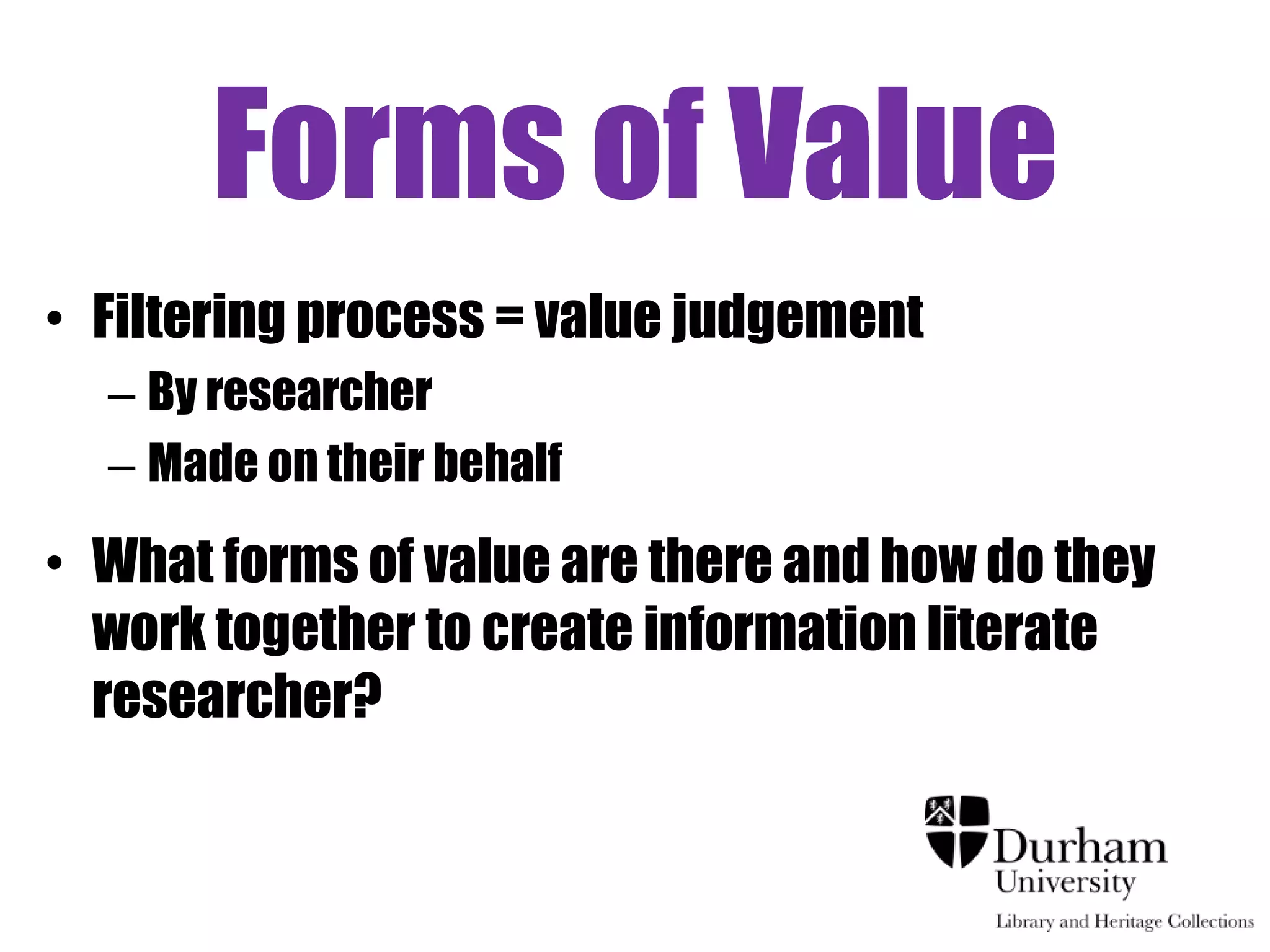 Forms of Value
• Filtering process = value judgement
  – By researcher
  – Made on their behalf

• What forms of value are there and how do they
  work together to create information literate
  researcher?
 