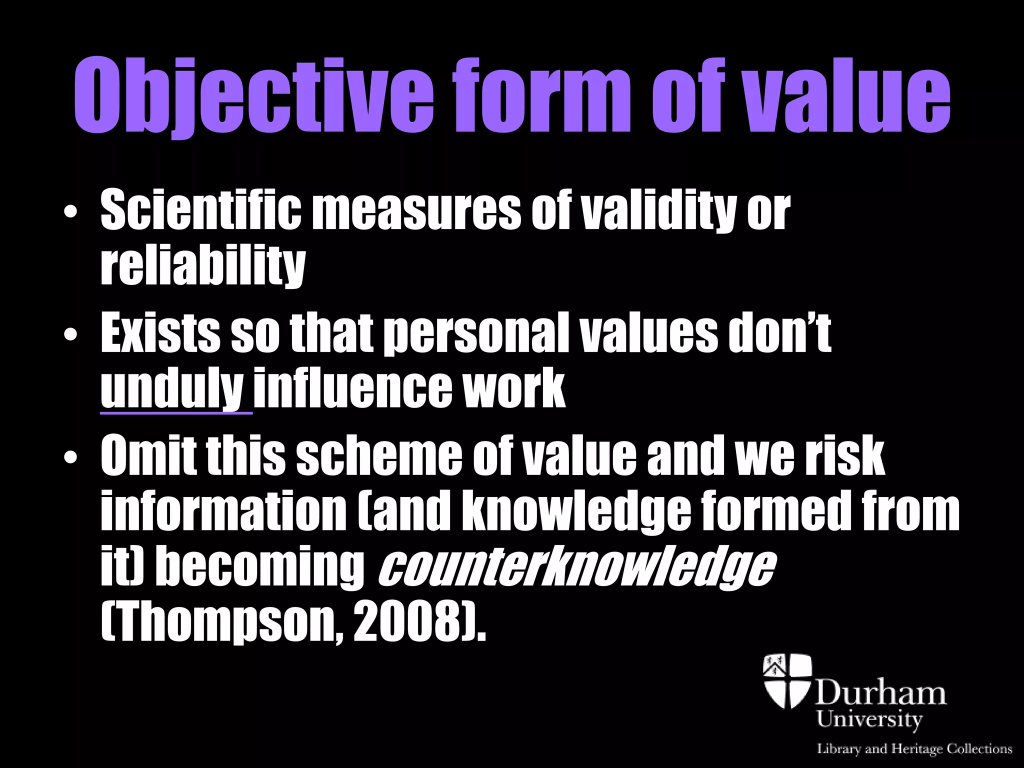 Objective form of value
• Scientific measures of validity or
  reliability
• Exists so that personal values don‟t
  unduly influence work
• Omit this scheme of value and we risk
  information (and knowledge formed from
  it) becoming counterknowledge
  (Thompson, 2008).
 