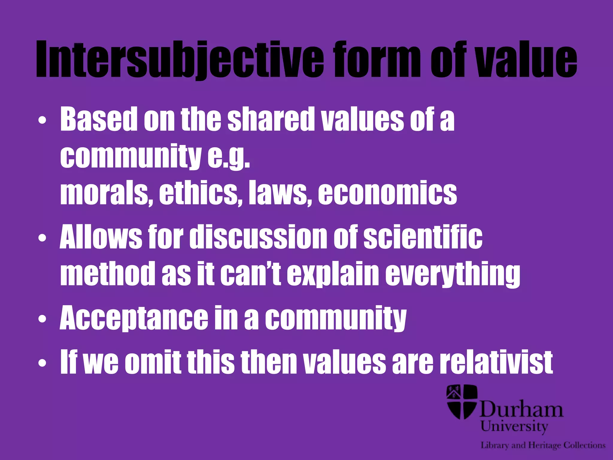 Intersubjective form of value
• Based on the shared values of a
  community e.g.
  morals, ethics, laws, economics
• Allows for discussion of scientific
  method as it can‟t explain everything
• Acceptance in a community
• If we omit this then values are relativist
 