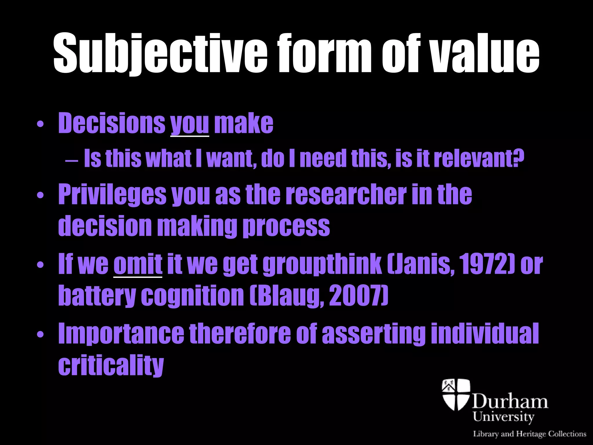 Subjective form of value
• Decisions you make
  – Is this what I want, do I need this, is it relevant?
• Privileges you as the researcher in the
  decision making process
• If we omit it we get groupthink (Janis, 1972) or
  battery cognition (Blaug, 2007)
• Importance therefore of asserting individual
  criticality
 