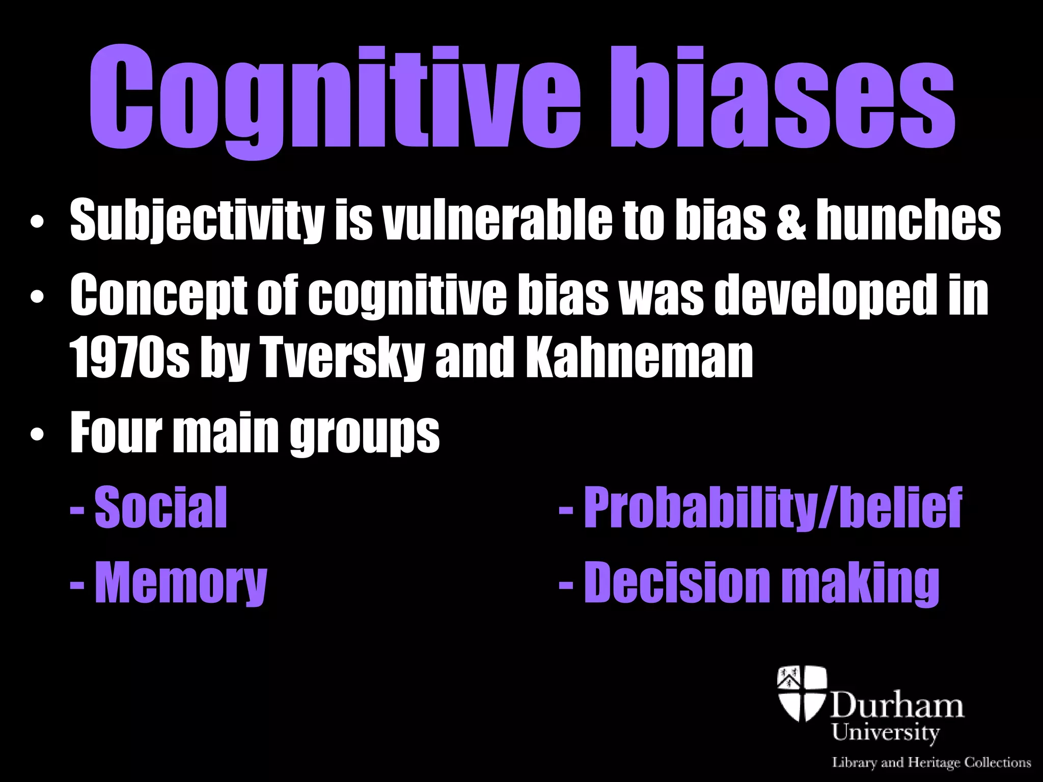 Cognitive biases
• Subjectivity is vulnerable to bias & hunches
• Concept of cognitive bias was developed in
  1970s by Tversky and Kahneman
• Four main groups
  - Social               - Probability/belief
  - Memory               - Decision making
 