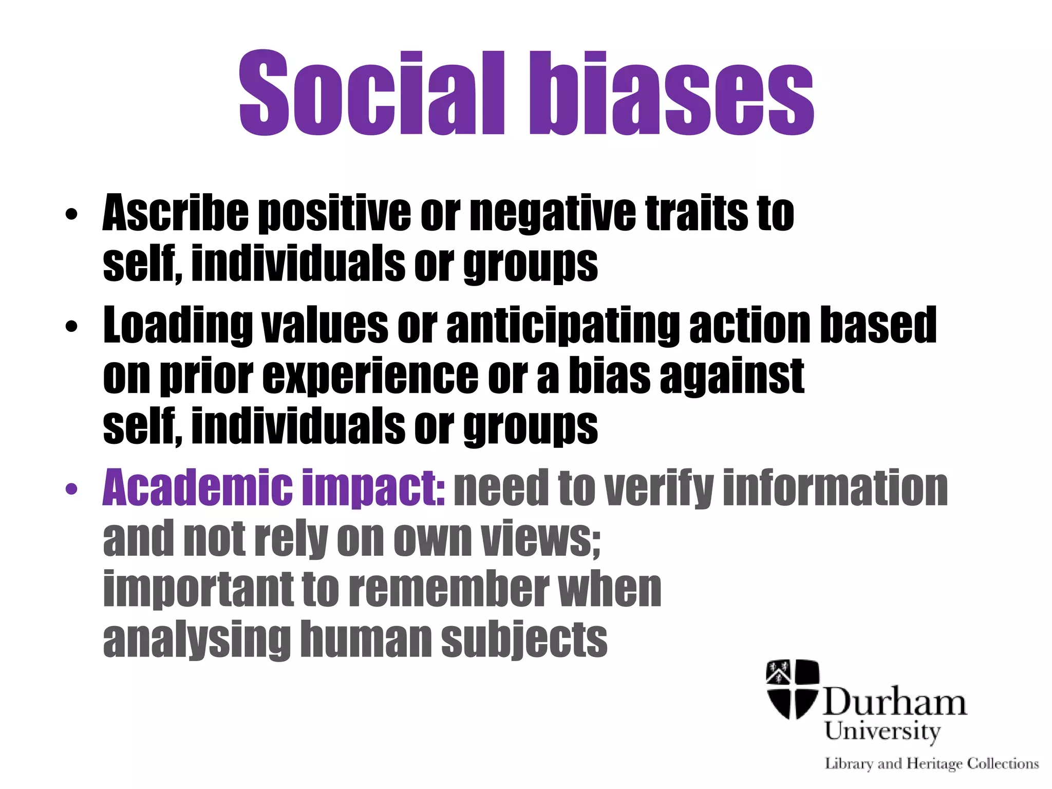 Social biases
• Ascribe positive or negative traits to
  self, individuals or groups
• Loading values or anticipating action based
  on prior experience or a bias against
  self, individuals or groups
• Academic impact: need to verify information
  and not rely on own views;
  important to remember when
  analysing human subjects
 