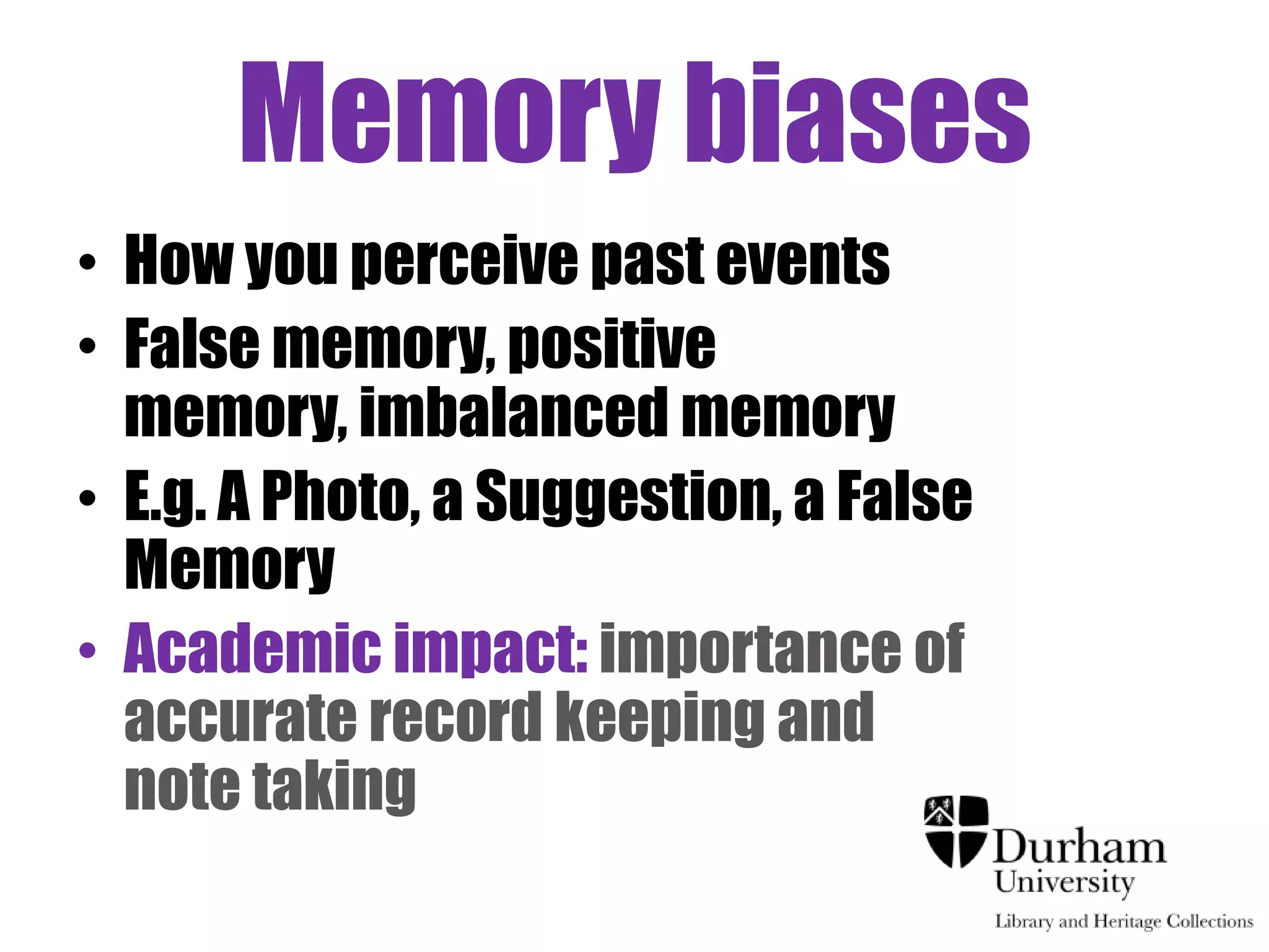 Memory biases
• How you perceive past events
• False memory, positive
  memory, imbalanced memory
• E.g. A Photo, a Suggestion, a False
  Memory
• Academic impact: importance of
  accurate record keeping and
  note taking
 