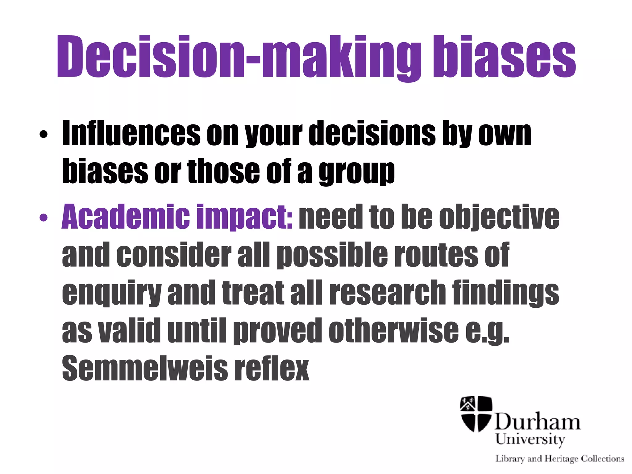Decision-making biases
• Influences on your decisions by own
  biases or those of a group
• Academic impact: need to be objective
  and consider all possible routes of
  enquiry and treat all research findings
  as valid until proved otherwise e.g.
  Semmelweis reflex
 