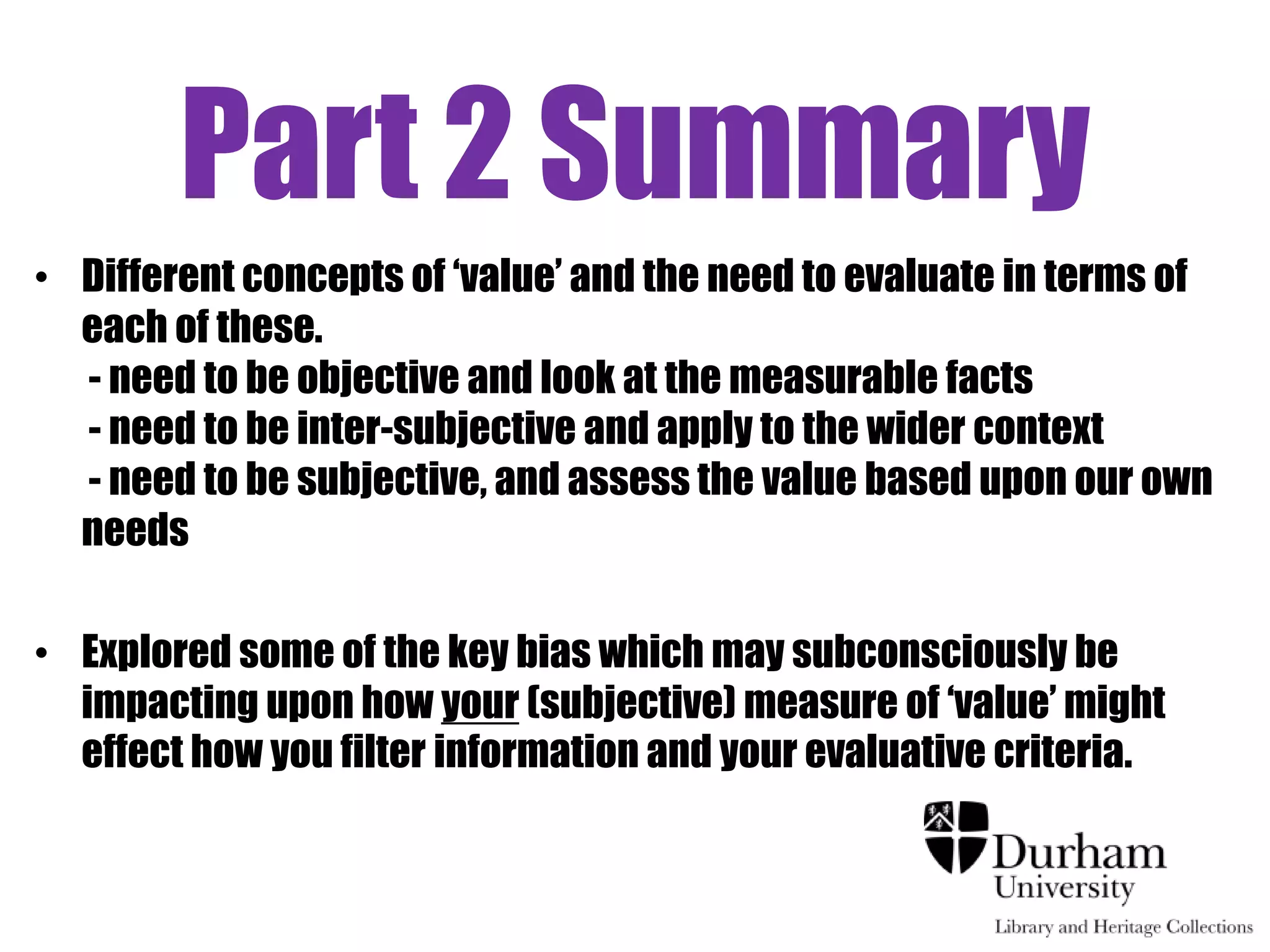 Part 2 Summary
• Different concepts of „value‟ and the need to evaluate in terms of
  each of these.
  - need to be objective and look at the measurable facts
  - need to be inter-subjective and apply to the wider context
  - need to be subjective, and assess the value based upon our own
  needs

• Explored some of the key bias which may subconsciously be
  impacting upon how your (subjective) measure of „value‟ might
  effect how you filter information and your evaluative criteria.#
 