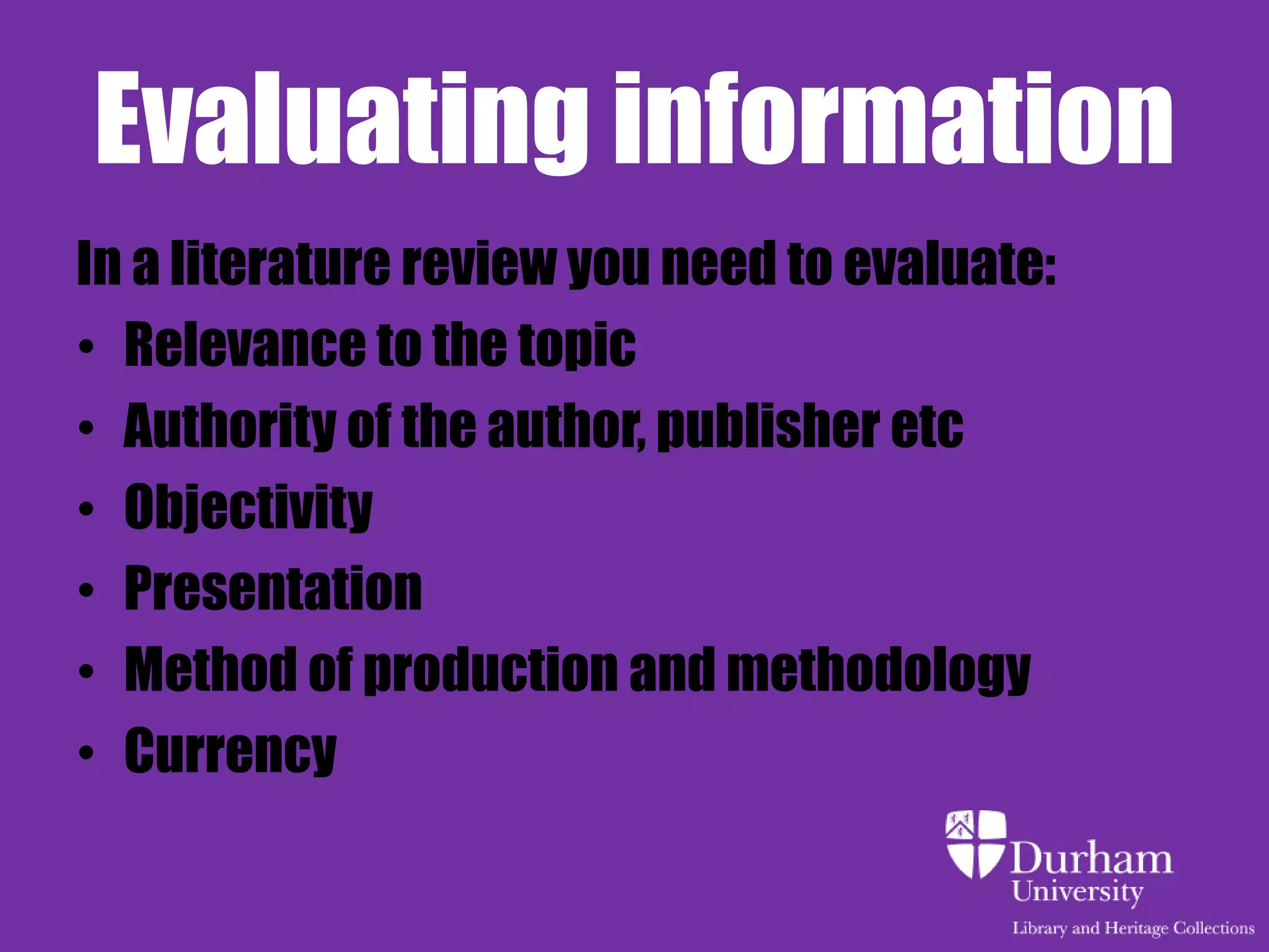 Evaluating information
In a literature review you need to evaluate:
• Relevance to the topic
• Authority of the author, publisher etc
• Objectivity
• Presentation
• Method of production and methodology
• Currency
 
