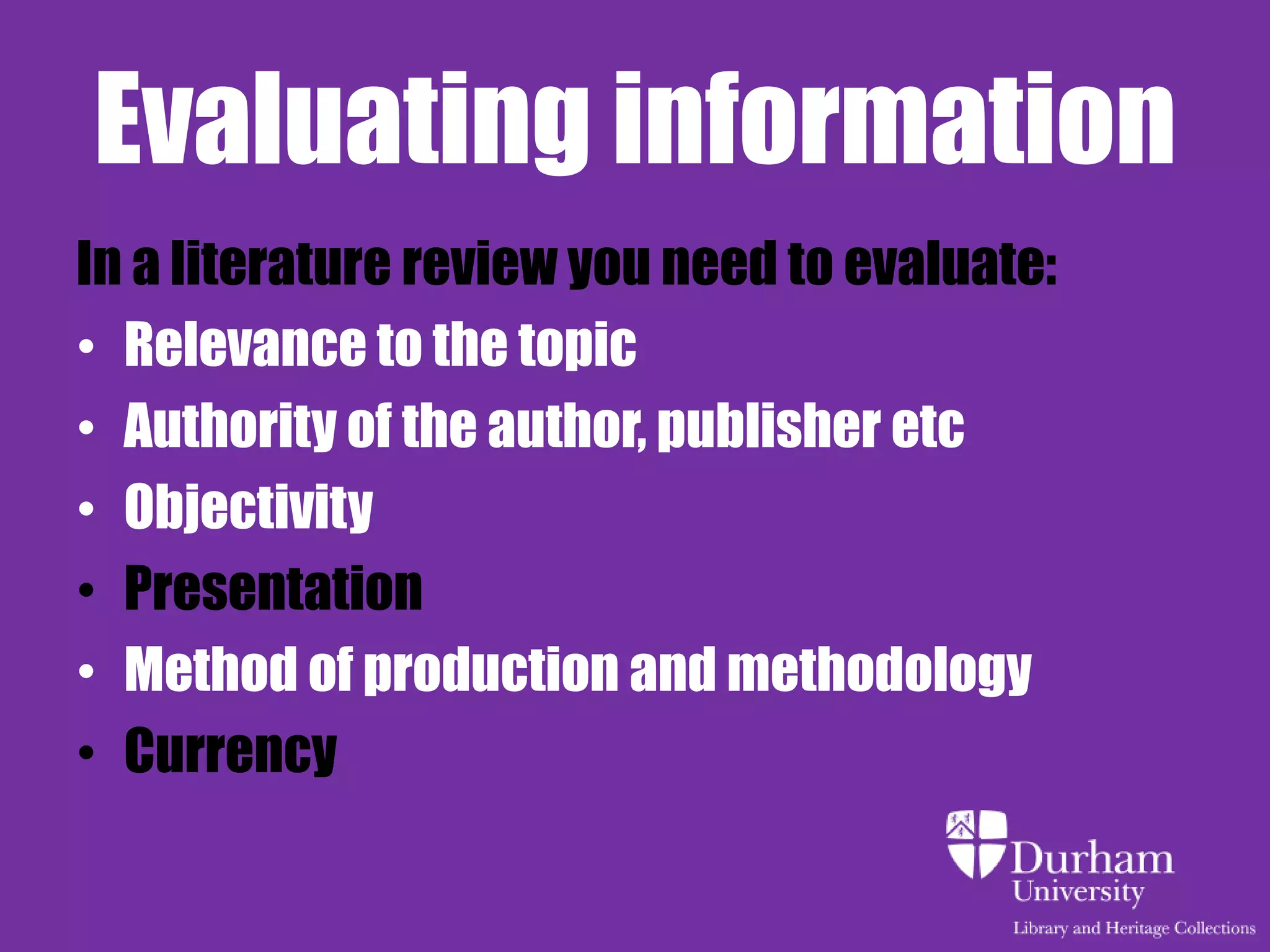 Evaluating information
In a literature review you need to evaluate:
• Relevance to the topic
• Authority of the author, publisher etc
• Objectivity
• Presentation
• Method of production and methodology
• Currency
 