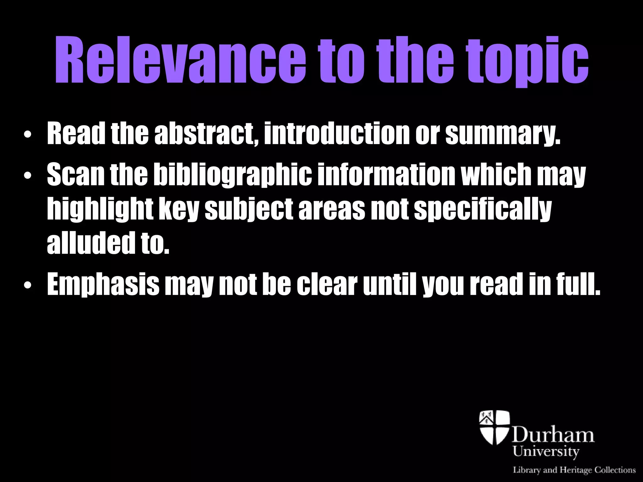 Relevance to the topic
• Read the abstract, introduction or summary.
• Scan the bibliographic information which may
  highlight key subject areas not specifically
  alluded to.
• Emphasis may not be clear until you read in full.
 