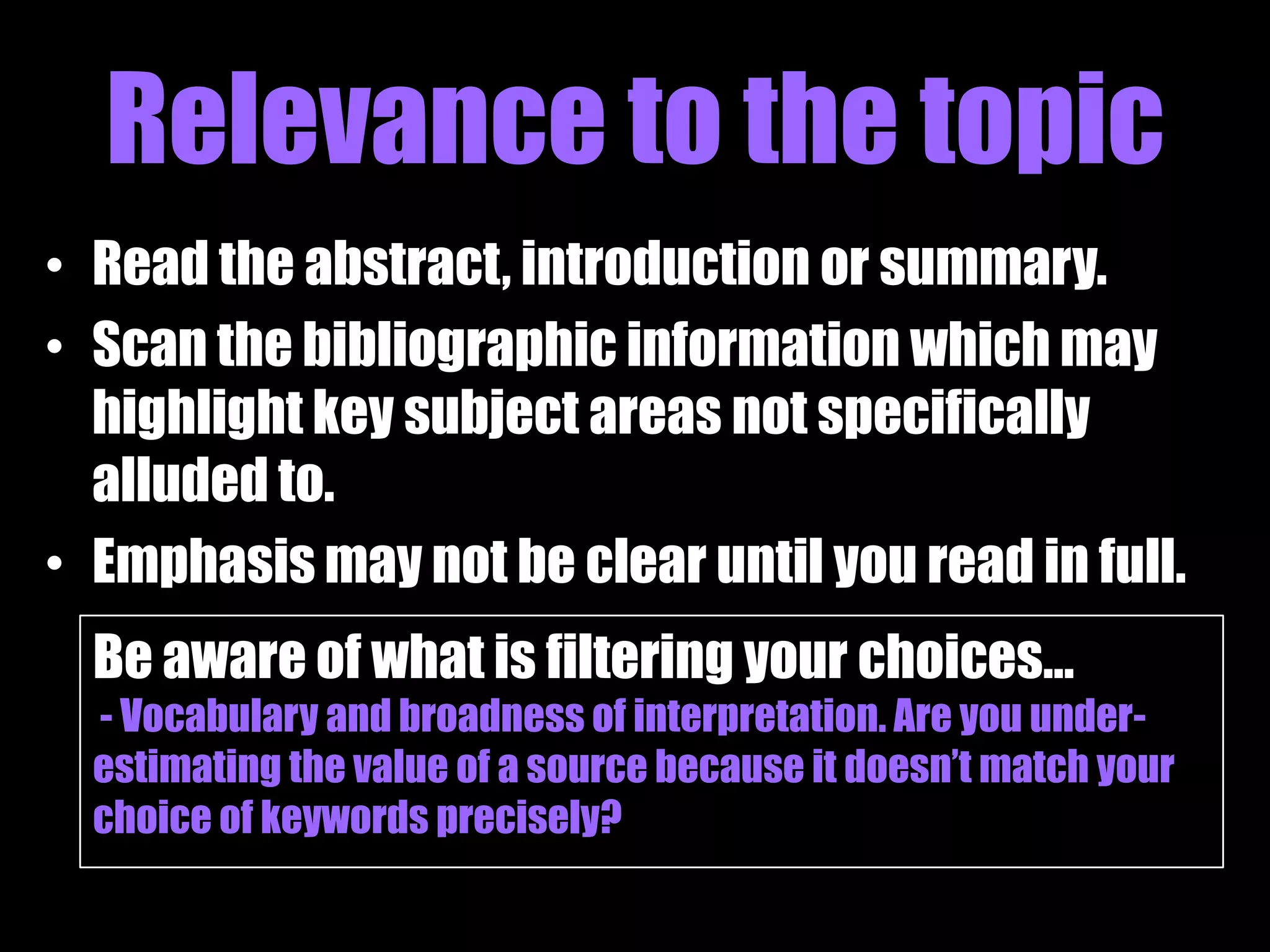 Relevance to the topic
• Read the abstract, introduction or summary.
• Scan the bibliographic information which may
  highlight key subject areas not specifically
  alluded to.
• Emphasis may not be clear until you read in full.
  Be aware of what is filtering your choices…
  - Vocabulary and broadness of interpretation. Are you under-
  estimating the value of a source because it doesn‟t match your
  choice of keywords precisely?
 