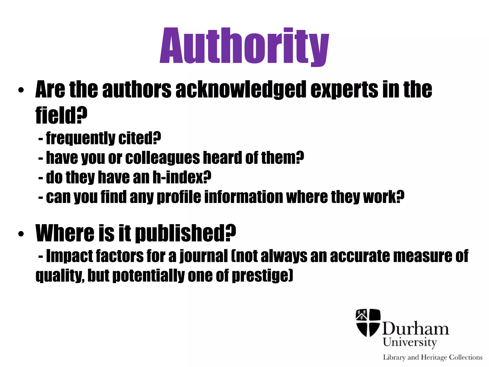 Authority
• Are the authors acknowledged experts in the
  field?
  - frequently cited?
  - have you or colleagues heard of them?
  - do they have an h-index?
  - can you find any profile information where they work?

• Where is it published?
  - Impact factors for a journal (not always an accurate measure of
  quality, but potentially one of prestige)
 