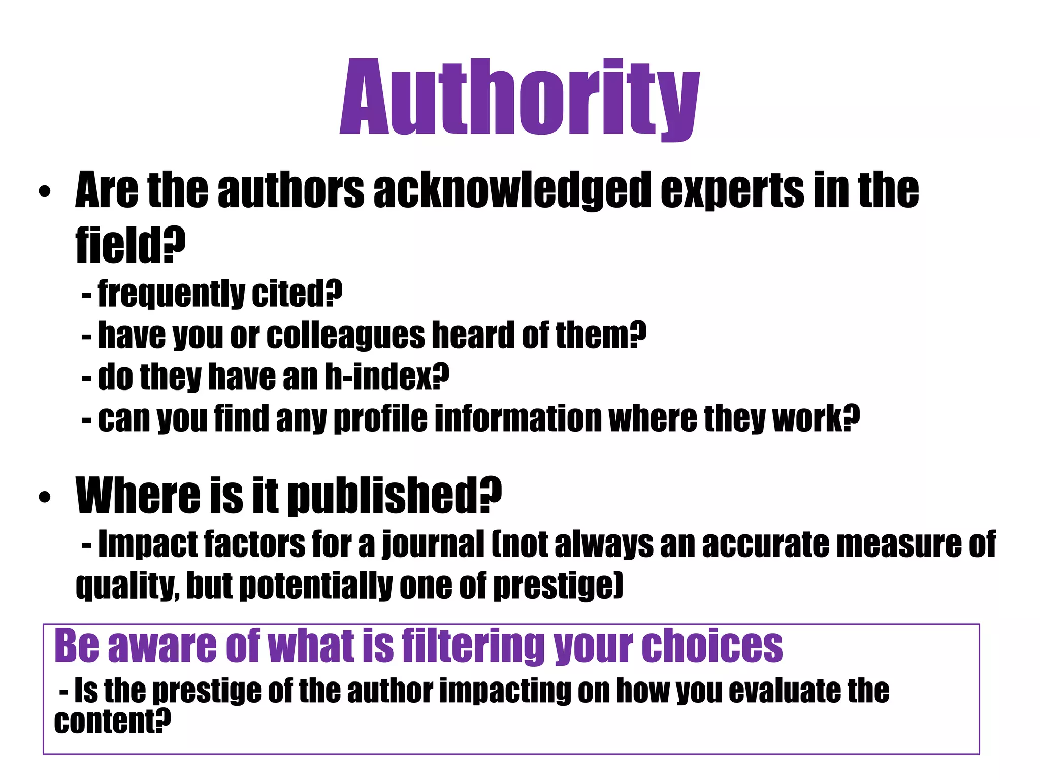 Authority
• Are the authors acknowledged experts in the
  field?
  - frequently cited?
  - have you or colleagues heard of them?
  - do they have an h-index?
  - can you find any profile information where they work?

• Where is it published?
  - Impact factors for a journal (not always an accurate measure of
  quality, but potentially one of prestige)
Be aware of what is filtering your choices y
- Is the prestige of the author impacting on how you evaluate the
content?
 