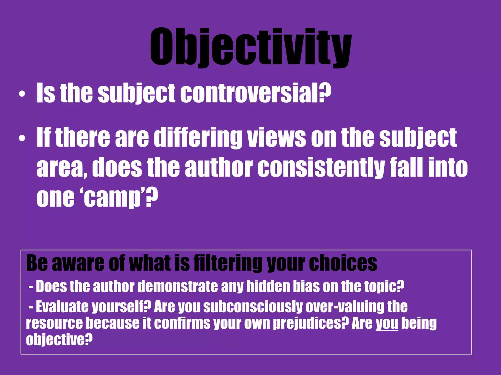Objectivity
• Is the subject controversial?
• If there are differing views on the subject
  area, does the author consistently fall into
  one „camp‟?

Be aware of what is filtering your choices
- Does the author demonstrate any hidden bias on the topic?
- Evaluate yourself? Are you subconsciously over-valuing the
resource because it confirms your own prejudices? Are you being
objective?
 