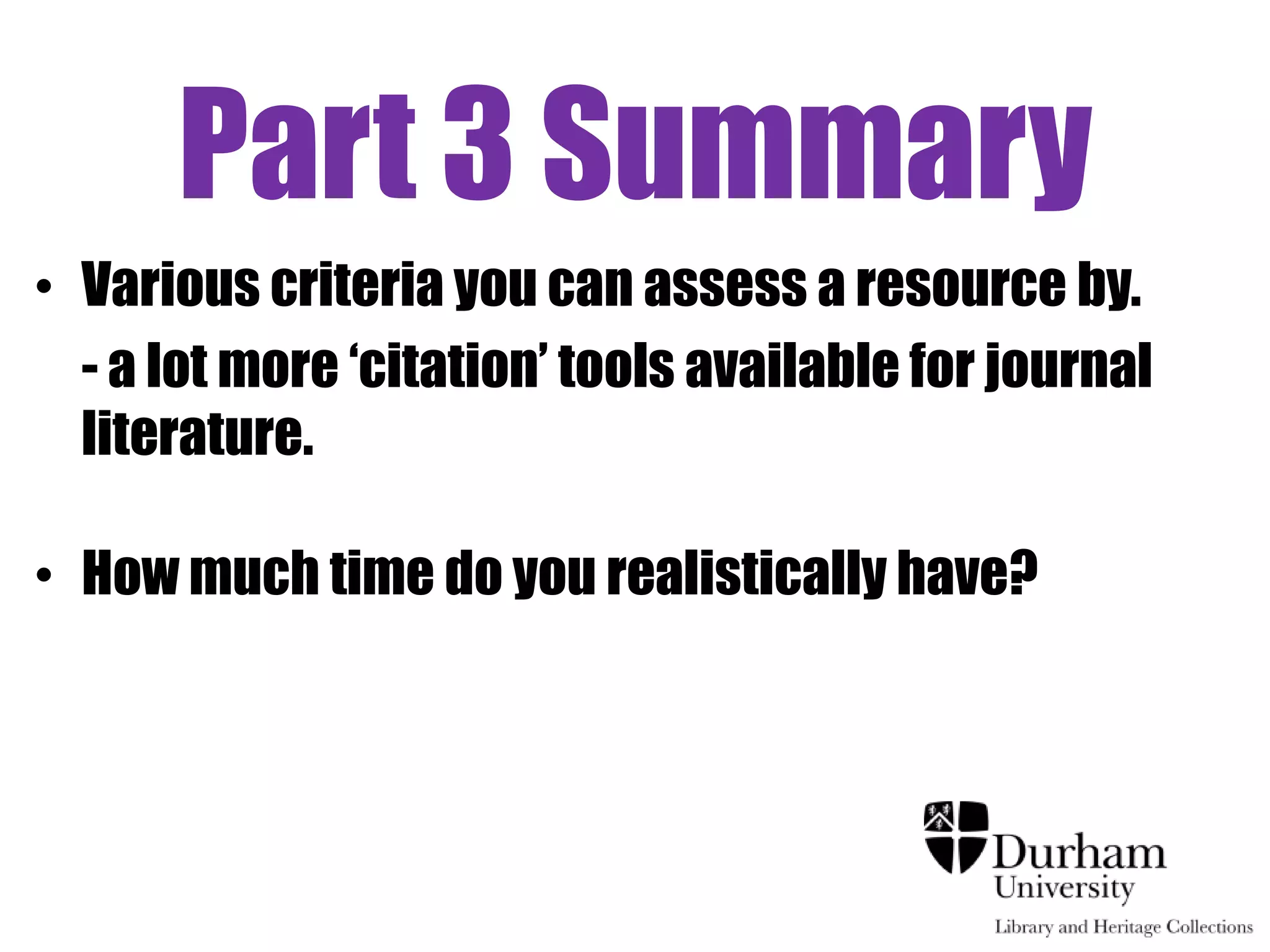 Part 3 Summary
• Various criteria you can assess a resource by.
  - a lot more „citation‟ tools available for journal
  literature.

• How much time do you realistically have?
 