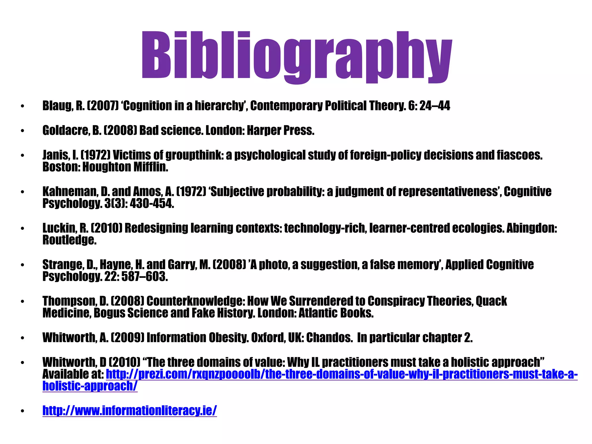 Bibliography
•   Blaug, R. (2007) „Cognition in a hierarchy‟, Contemporary Political Theory. 6: 24–44

•   Goldacre, B. (2008) Bad science. London: Harper Press.

•   Janis, I. (1972) Victims of groupthink: a psychological study of foreign-policy decisions and fiascoes.
    Boston: Houghton Mifflin.

•   Kahneman, D. and Amos, A. (1972) „Subjective probability: a judgment of representativeness‟, Cognitive
    Psychology. 3(3): 430-454.

•   Luckin, R. (2010) Redesigning learning contexts: technology-rich, learner-centred ecologies. Abingdon:
    Routledge.

•   Strange, D., Hayne, H. and Garry, M. (2008) ‟A photo, a suggestion, a false memory‟, Applied Cognitive
    Psychology. 22: 587–603.

•   Thompson, D. (2008) Counterknowledge: How We Surrendered to Conspiracy Theories, Quack
    Medicine, Bogus Science and Fake History. London: Atlantic Books.

•   Whitworth, A. (2009) Information Obesity. Oxford, UK: Chandos. In particular chapter 2.

•   Whitworth, D (2010) “The three domains of value: Why IL practitioners must take a holistic approach”
    Available at: http://prezi.com/rxqnzpoooolb/the-three-domains-of-value-why-il-practitioners-must-take-a-
    holistic-approach/
•   http://www.informationliteracy.ie/
 