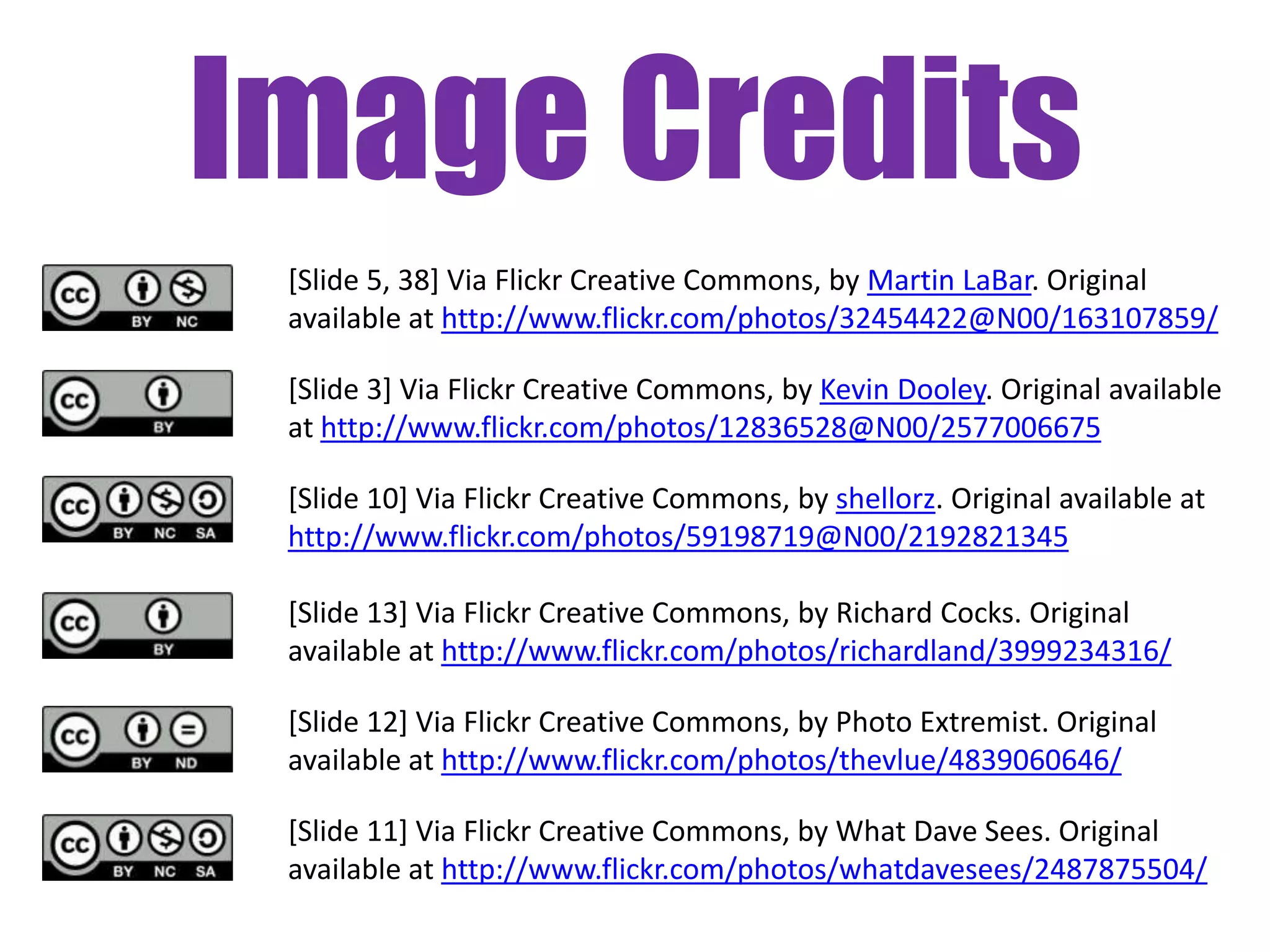 Image Credits
 [Slide 5, 38] Via Flickr Creative Commons, by Martin LaBar. Original
 available at http://www.flickr.com/photos/32454422@N00/163107859/

 [Slide 3] Via Flickr Creative Commons, by Kevin Dooley. Original available
 at http://www.flickr.com/photos/12836528@N00/2577006675

 [Slide 10] Via Flickr Creative Commons, by shellorz. Original available at
 http://www.flickr.com/photos/59198719@N00/2192821345

 [Slide 13] Via Flickr Creative Commons, by Richard Cocks. Original
 available at http://www.flickr.com/photos/richardland/3999234316/

 [Slide 12] Via Flickr Creative Commons, by Photo Extremist. Original
 available at http://www.flickr.com/photos/thevlue/4839060646/

 [Slide 11] Via Flickr Creative Commons, by What Dave Sees. Original
 available at http://www.flickr.com/photos/whatdavesees/2487875504/
 
