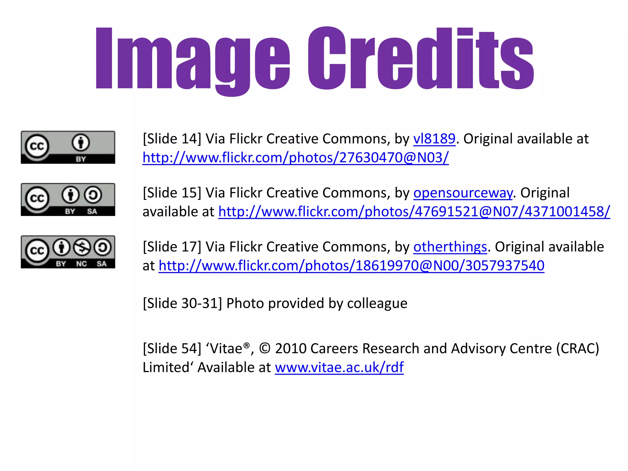 Image Credits
 [Slide 14] Via Flickr Creative Commons, by vl8189. Original available at
 http://www.flickr.com/photos/27630470@N03/

 [Slide 15] Via Flickr Creative Commons, by opensourceway. Original
 available at http://www.flickr.com/photos/47691521@N07/4371001458/

 [Slide 17] Via Flickr Creative Commons, by otherthings. Original available
 at http://www.flickr.com/photos/18619970@N00/3057937540

 [Slide 30-31] Photo provided by colleague

 [Slide 54] ‘Vitae®, © 2010 Careers Research and Advisory Centre (CRAC)
 Limited‘ Available at www.vitae.ac.uk/rdf
 