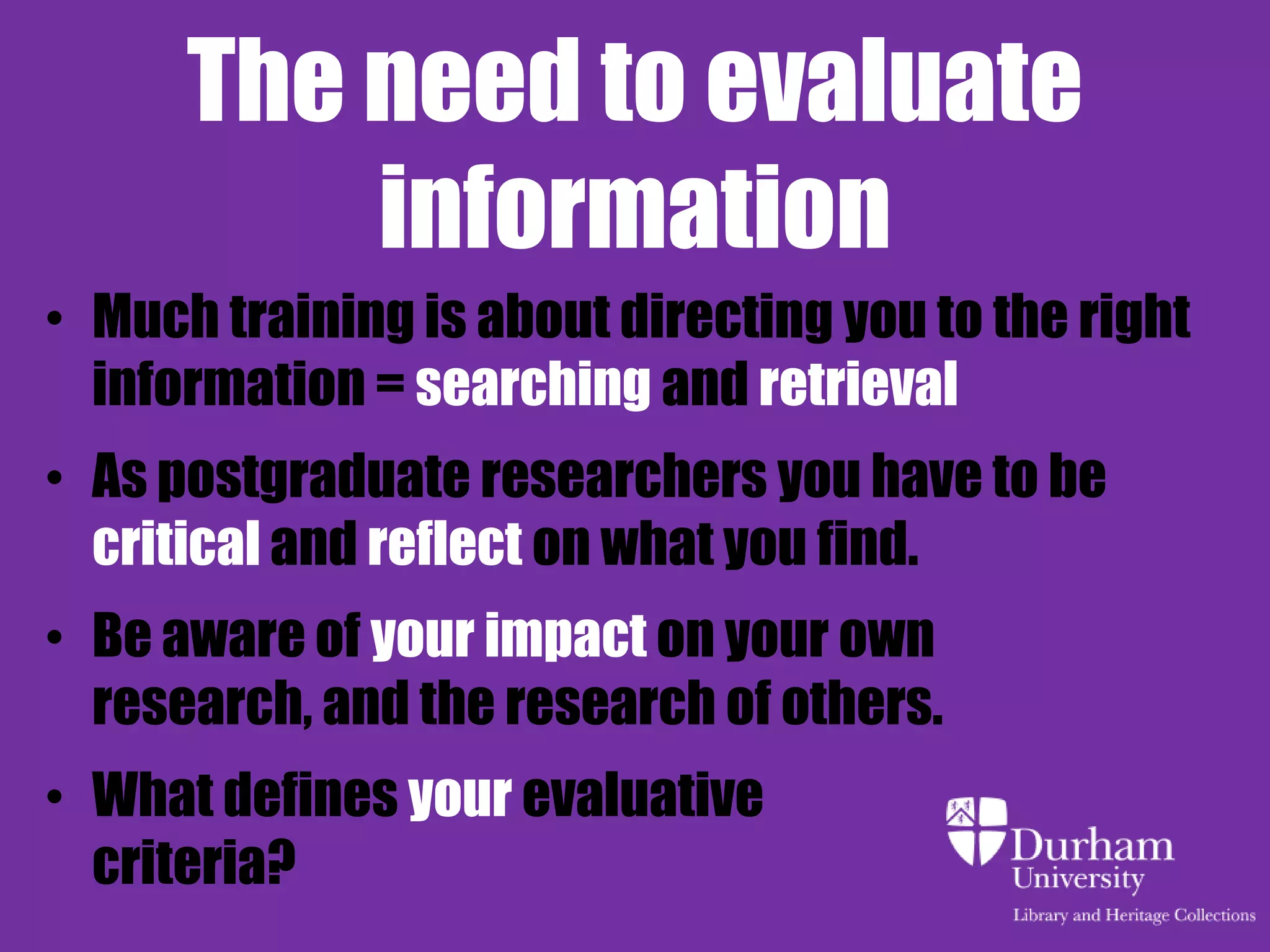 The need to evaluate
          information
• Much training is about directing you to the right
  information = searching and retrieval
• As postgraduate researchers you have to be
  critical and reflect on what you find.
• Be aware of your impact on your own
  research, and the research of others.
• What defines your evaluative
  criteria?
 