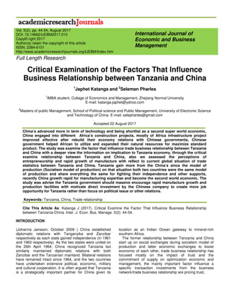 Full Length Research
Critical Examination of the Factors That Influence
Business Relationship between Tanzania and China
1
Japhet Katanga and 2
Seleman Pharles
1
IMBA student, Collage of Economics and Management, Zhejiang Normal University
E-mail: katanga.japhet@yahoo.com
2
Masters of public Management, School of Political science and Public Management, University of Electronic Science
and Technology of China. E-mail: selepharles@gmail.com
Accepted 22 August 2017
China’s advanced more in term of technology and being shortlist as a second super world economic,
China engaged into different Africa’s construction projects, mostly of Africa infrastructure project
improved effective after rebuild their economy relations with Chinese governments, Chinese
government helped African to utilize and expanded their natural resources for maximize standard
product. The study was examine the factor that influence trade business relationship between Tanzania
and China with a deeper view the information on implication to Tanzania economy, through the critical
examine relationship between Tanzania and China, also we assessed the perceptions of
entrepreneurship and rapid growth of manufacture with reflect to current global situation of trade
statistics between Tanzania and China. Tanzania gain more from the China’s since the model of
production (Socialism model of production) on that situation both two countries were the same model
of production and share everything the same for fighting their independence and other supports,
recently China growth rapid for manufacturing expertise and become the second world economic. The
study was advise the Tanzania government should massive encourage rapid manufacture growth and
production facilities with motivate direct investment by the Chinese company to create more job
opportunity for Tanzania rather than focus on political issue or other relations.
Keywords: Tanzania, China, Trade relationship
Cite This Article As: Katanga J (2017). Critical Examine the Factor That Influence Business Relationship
between Tanzania-China. Inter. J. Econ. Bus. Manage. 5(2): 44-54.
INTRODUCTION
(Johanna Jansson, October 2009 ) China established
diplomatic relations with Tanganyika and Zanzibar
respectively as each state gained independence (in 1961
and 1963 respectively). As the two states were united on
the 26th April 1964, China recognized Tanzania but
similarly maintained diplomatic relations with both
Zanzibar and the Tanzanian mainland. Bilateral relations
have remained intact since 1964, and the two countries
have undertaken extensive political, economic, military
and cultural cooperation. It is often argued that Tanzania
is a strategically important partner for China given its
location as an Indian Ocean gateway to mineral-rich
southern Africa.
The former relationship between Tanzania and China
start up on social exchanges during socialism model of
production and latter economic exchanges to boost
economic of each other, trade business relationship has
focused mostly on the impact of trust and the
commitment of supply on optimization economic and
management, the mainly important factor influence a
specific transaction investments from the business
network/trade business relationship are pricing trust,
International Journal of
Economic and Business
Management
Vol. 5(2), pp. 44-54, August 2017
DOI: 10.14662/IJEBM2017.010
Copy© right 2017
Author(s) retain the copyright of this article
ISSN: 2384-6151
http://www.academicresearchjournals.org/IJEBM/Index.htm
 
