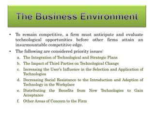 • To remain competitive, a firm must anticipate and evaluate
technological opportunities before other firms attain an
insurmountable competitive edge.
• The following are considered priority issues:
a. The Integration of Technological and Strategic Plans
b. The Impact of Third Parties on Technological Change
c. Increasing the User’s Influence in the Selection and Application of
Technologies
d. Decreasing Social Resistance to the Introduction and Adoption of
Technology in the Workplace
e. Distributing the Benefits from New Technologies to Gain
Acceptance
f. Other Areas of Concern to the Firm
 