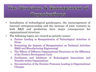 • Installation of technological gatekeepers, the encouragement of
internal entrepreneurship and the increase of joint ventures in
both R&D and production have major consequences for
organizational structure.
• The following topics are viewed as priority issues:
a. Factors Leading to Reorganization of Technological Activities in
Firms
b. Evaluating the Impacts of Reorganization on Technical Activities
(R&D and Manufacturing Engineering)
c. The Effects of Different Organizational Structures on the Efficiency
of the Product Development Cycle
d. Facilitators and Inhibitors of Technological Innovations and
Transfer within Organizations
e. Documentation of the Decision Processes Leading to Organizational
Changes
 