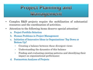 • Complex R&D projects require the mobilization of substantial
resources and the coordination of activities.
• Attention to the following items deserve special attention:
a. Project Portfolio Selection
b. Human Problems in Project Management
c. Initiation of Innovative Ideas in Organizations: Top Down or
Bottom Up?
• Creating a balance between these divergent views
• Understanding the dynamics of this balance
• Finding and evaluating existing patterns and identifying their
impact on organizational performance
d. Postmortem Analyses of Projects
 