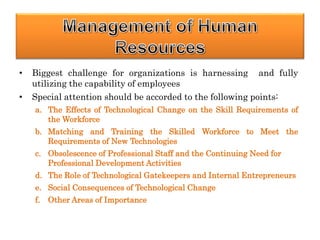 • Biggest challenge for organizations is harnessing and fully
utilizing the capability of employees
• Special attention should be accorded to the following points:
a. The Effects of Technological Change on the Skill Requirements of
the Workforce
b. Matching and Training the Skilled Workforce to Meet the
Requirements of New Technologies
c. Obsolescence of Professional Staff and the Continuing Need for
Professional Development Activities
d. The Role of Technological Gatekeepers and Internal Entrepreneurs
e. Social Consequences of Technological Change
f. Other Areas of Importance
 