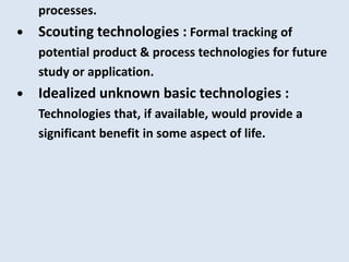 processes.
• Scouting technologies : Formal tracking of
potential product & process technologies for future
study or application.
• Idealized unknown basic technologies :
Technologies that, if available, would provide a
significant benefit in some aspect of life.
 