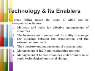• Issues falling under the scope of MOT can be
categorized as follows:
1. Methods and tools for effective management of
resources
2. The business environment and the ability to manage
the interface between the organization and the
external environment
3. The structure and management of organizations
4. Management of R&D and engineering projects
5. Management of human resources under conditions of
rapid technological and social change
 