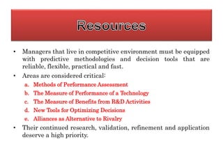 • Managers that live in competitive environment must be equipped
with predictive methodologies and decision tools that are
reliable, flexible, practical and fast.
• Areas are considered critical:
a. Methods of Performance Assessment
b. The Measure of Performance of a Technology
c. The Measure of Benefits from R&D Activities
d. New Tools for Optimizing Decisions
e. Alliances as Alternative to Rivalry
• Their continued research, validation, refinement and application
deserve a high priority.
 