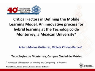 Critical Factors in Defining the Mobile Learning Model. An innovative process for hybrid learning at the Tecnologico de Monterrey, a Mexican University* Arturo Molina Gutierrez, Violeta Chirino Barceló Tecnológico de Monterrey, Campus Ciudad de México * Handbook of Research on Mobility and Computing.  In Process  