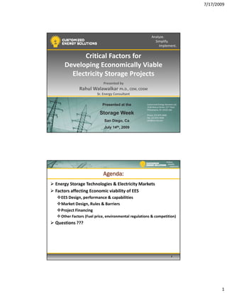 7/17/2009
1
Analyze.
Simplify.
Implement.
Critical Factors for
Developing Economically ViableDeveloping Economically Viable 
Electricity Storage Projects 
Presented by
Rahul Walawalkar Ph.D., CEM, CDSM
Sr. Energy Consultant
Customized Energy Solutions Ltd.
1528 Walnut Street, 22nd Floor
Philadelphia, PA 19103 USA
Phone: 215‐875‐9440
Fax: 215‐875‐9490
info@ces‐ltd.com
Presented at thePresented at the
Storage WeekStorage Week
San Diego, CaSan Diego, Ca
July 14July 14thth, 2009, 2009
Analyze.
Simplify.
Implement.
Agenda:
Energy Storage Technologies & Electricity Markets
Factors affecting Economic viability of EES
EES Design, performance & capabilities
Market Design, Rules & Barriers
Project Financing
Other Factors (Fuel price, environmental regulations & competition)
Questions ???
2
 