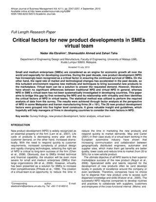 African Journal of Business Management Vol. 4(11), pp. 2247-2257, 4 September, 2010
Available online at http://www.academicjournals.org/AJBM
ISSN 1993-8233 ©2010 Academic Journals




Full Length Research Paper

 Critical factors for new product developments in SMEs
                        virtual team
                           Nader Ale Ebrahim*, Shamsuddin Ahmed and Zahari Taha

        Department of Engineering Design and Manufacture, Faculty of Engineering, University of Malaya (UM),
                                          Kuala Lumpur 50603, Malaysia.
                                                     Accepted 15 July, 2010

    Small and medium enterprises (SMEs) are considered as an engine for economic growth all over the
    world and especially for developing countries. During the past decade, new product development (NPD)
    has increasingly been recognized as a critical factor in ensuring the continued survival of SMEs. On the
    other hand, the rapid rate of market and technological changes has accelerated in the past decade, so
    this turbulent environment requires new methods and techniques to bring successful new products to
    the marketplace. Virtual team can be a solution to answer the requested demand. However, literature
    have shown no significant differences between traditional NPD and virtual NPD in general, whereas
    NPD in SME’s virtual team has not been systematically investigated in developing countries. This paper
    aims to bridge this gap by first reviewing the NPD and its relationship with virtuality and then identifies
    the critical factors of NPD in virtual teams. The statistical method was utilized to perform the required
    analysis of data from the survey. The results were achieved through factor analysis at the perspective
    of NPD in some Malaysian and Iranian manufacturing firms (N = 191). The 20 new product development
    factors were grouped into five higher level constructs. It gives valuable insight and guidelines, which
    hopefully will help managers of firms in developing countries to consider the main factors in NPD.

    Key words: Survey findings, new product development, factor analysis, virtual team.


NTRODUCTION

New product development (NPD) is widely recognized as             reduce the time in marketing the new products and
an essential property of the firm (Lam et al., 2007). Life        respond quickly to market demands. May and Carter
cycle of products is decreasing every year and the                (2001) in their case study of a virtual team working in the
customer demand, on the other hand, increased drama-              European automotive industry have shown that
tically. With the need to respond quickly to customer             increasing communication and collaboration between
requirements, increased complexity of product design              geographically distributed engineers, automaker and
and rapidly changing technologies, selecting the right set        supplier sites, which make them get benefits are better
of NPD is critical to long-term success of the firm (Chen         quality, lower costs and reduce time to market (from 20 to
et al., 2008). Obviously, due to SMEs limited technical           50%) for a new vehicle product.
and financial capability, the situation will be even more           The ultimate objective of all NPD teams is their superior
severe for small and medium enterprises (SMEs) than               marketplace success of the new product (Akgun et al.,
large organizations (Mi et al., 2006). However, virtuality        2006). Specialized skills and talents required for the
has been presented as a solution for SMEs to increase             development of new products often lie (and develop)
their competitiveness (Pihkala et al., 1999). The creation        locally in pockets of excellence around the company or
of a virtual team is an opportunity to reduce the time in         even worldwide. Therefore, companies have no choice
                                                                  but to disperse their new product units to access such
                                                                  dispersed knowledge and skills (Kratzer et al., 2005). The
                                                                  successful NPD requires companies to develop routines
*Corresponding             author.                 E-mail:        and practices to collaborate with suppliers, customers
aleebrahim@perdana.um.edu.my. Tel: +60-17-6140012.                and employees of the cross-functional internal (Mishra and
 