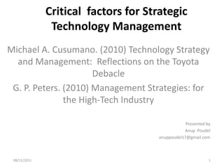 Critical factors for Strategic
               Technology Management
Michael A. Cusumano. (2010) Technology Strategy
  and Management: Reflections on the Toyota
                      Debacle
 G. P. Peters. (2010) Management Strategies: for
               the High-Tech Industry

                                                 Presented by
                                                Anup Poudel
                                     anuppoudel17@gmail.com



 08/11/2011                                                 1
 