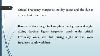 4
Critical Frequency changes as the day passes and also due to
atmosphericconditions.
Because of the change in Ionosphere during day and night,
during daytime higher frequency bands under critical
Frequency work best, but during nighttime the lower
frequencybandsworkbest
 