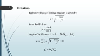 Derivation:-
from Snell’s Law
𝜇 =
sin i
sin r
angle of incidence= ∠ i = 0 , N=Nm , f=fc
𝜇 =
sin i
sin r
= 1 −
81𝑁 𝑚
𝑓𝑐
2 = 0
𝑓𝑐 = 9 𝑁 𝑚
Refractive index of ionized medium is given by
𝜇 = 1 −
81𝑁
𝑓2
5
 