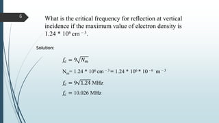What is the critical frequency for reflection at vertical
incidence if the maximum value of electron density is
1.24 * 106 cm – 3.
Solution:
𝑓𝑐 = 9 𝑁 𝑚
Nm= 1.24 * 106 cm – 3 = 1.24 * 106 * 10 - 6 m – 3
𝑓𝑐 = 9 1.24 MHz
𝑓𝑐 = 10.026 MHz
6
 