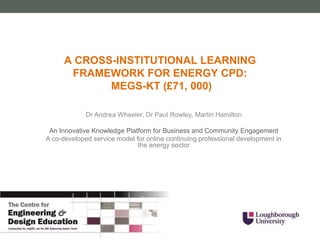 Dr Andrea Wheeler, Dr Paul Rowley, Martin Hamilton
An Innovative Knowledge Platform for Business and Community Engagement
A co-developed service model for online continuing professional development in
the energy sector
A CROSS-INSTITUTIONAL LEARNING
FRAMEWORK FOR ENERGY CPD:
MEGS-KT (£71, 000)
 