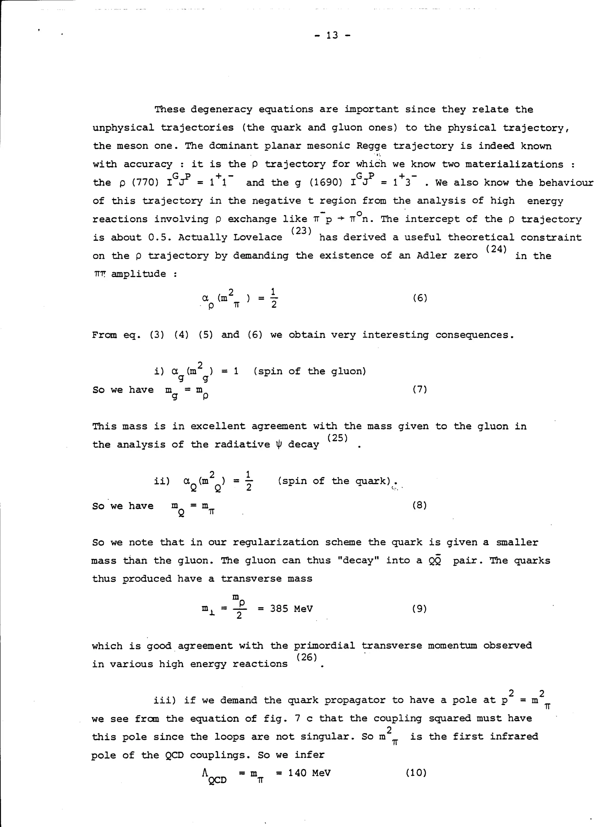 - 13 -
These degeneracy equations are important since they relate the
unphysical trajectories (the quark and gluon ones) to the physical trajectory,
the meson one. The dominant planar mesonic Regge trajectory is indeed known
with accuracy: it is the P trajectory for which we know two materializations
G_p + - G P + -
the p (770) I ~ = 1 1 and the g (1690) I J = 1 3 . We also know the behaviour
of this trajectory in the negative t region from the analysis of high energy
reactions involving p exchange like '!T-p ~ TI
0
n. The intercept of the p trajectory
is about O.S. Actually Lovelace (
23
) has derived a useful theoretical constraint
on the p trajectory by demanding the existence of an Adler zero (
24
) in the
'!Ti: amplitude :
Cl. (m2
p 'lT
1
2
( 6)=
From eq. (3) (4) (5) and (6) we obtain very interesting consequences.
So we have
i) a. (m
2
) = 1 (spin of the gluon)
g g
m = m
g p
(7)
This mass is in excellent agreement with the mass given to the gluon in
the analysis of the radiative~ decay (
25
) .
ii) (spin of the quark) •
t.:· ..
So we have (8)
So we note that in our regularization scheme the quark is given a smaller
mass than the gluon. The gluon can thus "decay" into a QQ pair. The quarks
thus produced have a transverse mass
m
m.1. = i = 385 MeV (9)
which is good agreement with the primordial transverse momentum observed
. . h. h . (26)
in various ig energy reactions
iii) if we demand the quark propagator to have a pole at p
2 2
=m 'lT
we see fran the equation of fig. 7 c that the coupling squared must have
this pole since the loops are not singular. So m
2
'!T is the first infrared
pole of the QCD couplings. So we infer
=m
'lT
= 140 MeV (10)
 