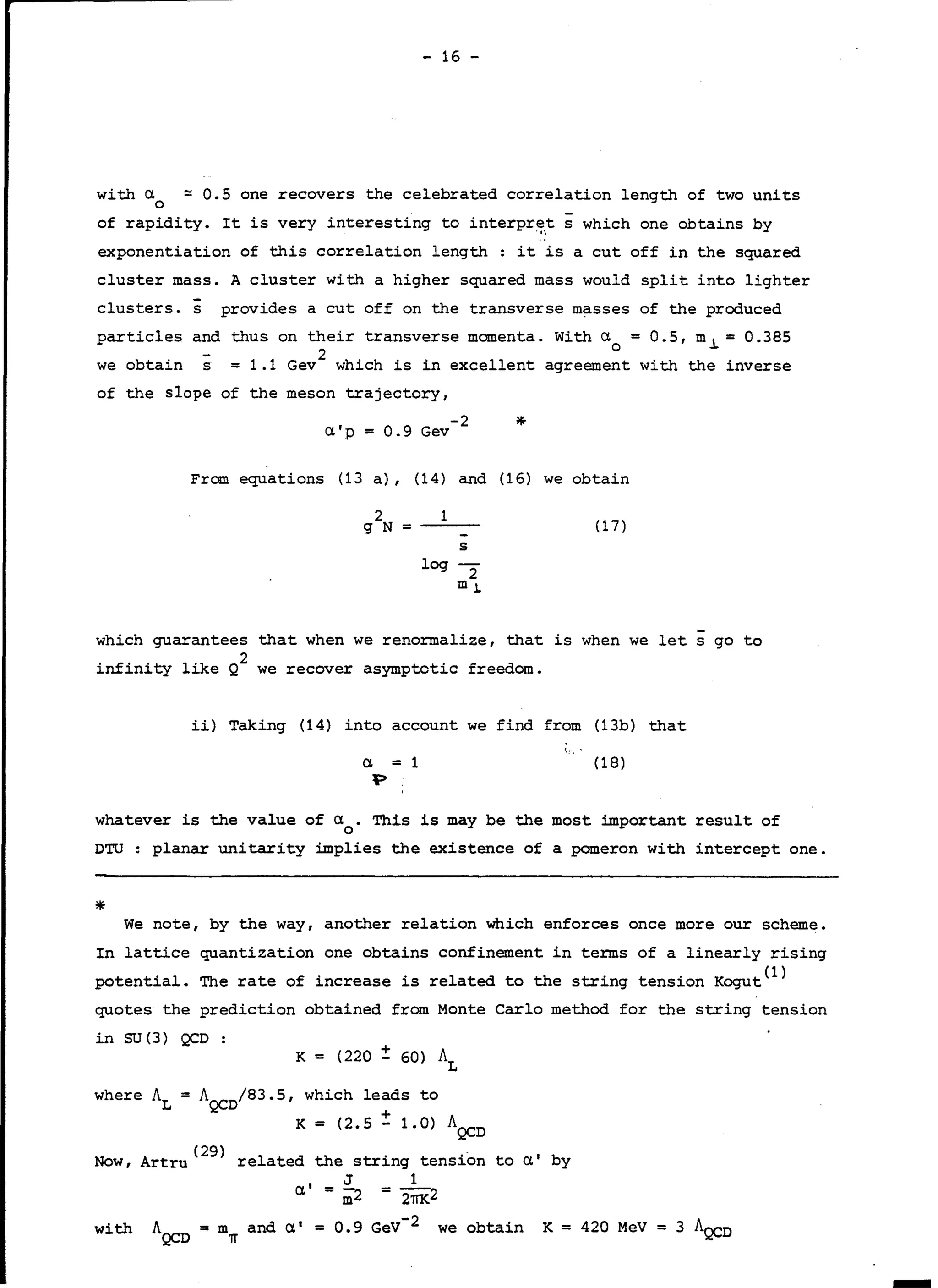 - 16 -
with a
0
of rapidity. It is very interesting to interpret s which one obtains by·1·,
exponentiation of this correlation length : it is a eut off in the squared
~ 0.5 one recovers the celebrated correlation length of two units
cluster mass. A cluster with a higher squared mass would split into lighter
clusters. s provides a eut off on the transverse masses of the produced
partieles and thus on their transverse momenta. With a
O
= 0. 5, m .l = 0. 385
we obtain s = 1.1 Gev
2
which is in excellent agreement with the inverse
of the slope of the meson trajectory,
-2 *a'p = 0.9 Gev
From equations (13 a), (14) and (16) we obtain
2
g N =
1
( 1 7)
log
s
-2
m J.
which guarantees that when we renormalize, that is when we lets go to
infinity like Q
2
we recover asymptotic freedom.
ii) Taking (14) into account we find from (13b) that
'vr , •
a = 1
:p
(18)
whatever is the value of a. This is may be the most important result of
0
DTU : planar unitarity implies the existence of a pomeron with intercept one.
* We note, by the way, another relation which enforces once more our scheme.
In lattice quantization one obtains confinement in terms of a linearly rising
potential. The rate of increase is related to the string tension Kogut(l)
quotes the prediction obtained from Monte Carlo method for the string tension
in SU(3) QCD:
K = (220 ± 60) AL
where AL = A /83.5, which leads to
QCD +
K = (2.5 - 1.0) AQCD
A ( 29) 1 d th . . - 1 bNow, rtru re ate e string tension to a y
J 1
a'= m2 = 27TK2
with AQCD = m~ and a•= 0.9 GeV-2 we obtain K = 420 MeV= 3 AQCD
 