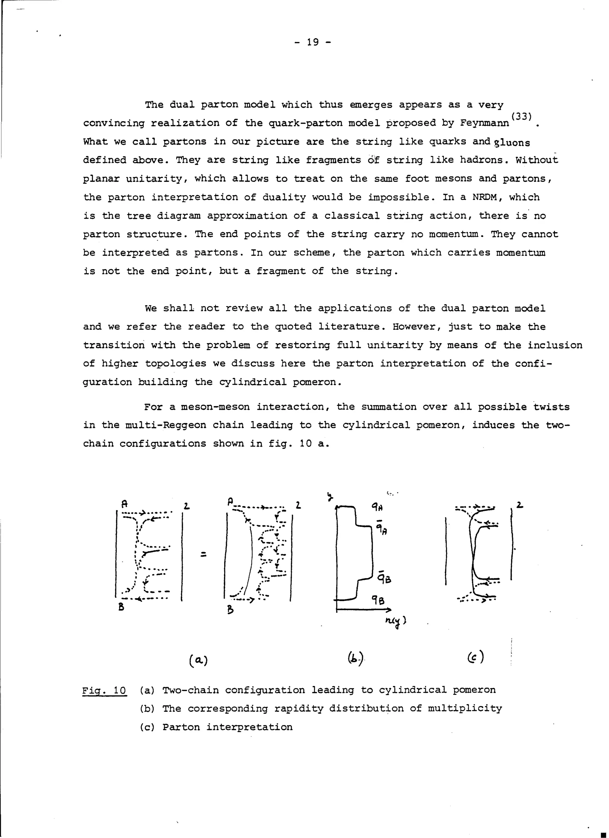 - 19 -
The dual parton model which thus emerges appears as a very
convincing realization of the quark-parton model proposed by Feynmann(
33
>.
What we call partons in our picture are the string like quarks and gluons
defined above. They are string like fragments of string like hadrons. Without
planar unitarity, which allows to treat on the same foot mesons and partons,
the parton interpretation of duality would be impossible. In a NRDM, which
is the tree diagram approximation of a classical string action, there is· no
parton structure. The end points of the string carry no momentum. They cannot
be interpreted as partons. In our scheme, the parton which carries momentum
is not the end point, but a fragment of the string.
We shall not review all the applications of the dual parton model
and we refer the reader to the quoted literature. However, just to make the
transition with the problem of restoring full unitarity by means of the inclusion
of higher topologies we discuss here the parton interpretation of the confi-
guration building the cylindrical pomeron.
For a meson-meson interaction, the summation over all possible twists
in the multi-Reggeon chain leading to the cylindrical pomeron, induces the two-
chain configurations shown in fig. 10 a.
,,.
A
•••••.,>-·•.•.
-'. ,,.~··
••...•:·· .
: r---....•, .
; .. --·: V'
• •,·· t__ - -
p ·-~-.;:.
-. .,
·~---····::,,...•.,;.
~ ·...'"'-· ...•·."... .-;
:·~!...
'. ..---.....•
.'/ ~---:-.:..-~ ..
~
-.:: •• >··
2. 2.2.
.:
-·..•.·-· ..
a
(a.)
Fig. 10 (a) Two-chain configuration leading to cylindrical pomeron
(b) The corresponding rapidity distribution of multiplicity
(c} Parton interpretation
 