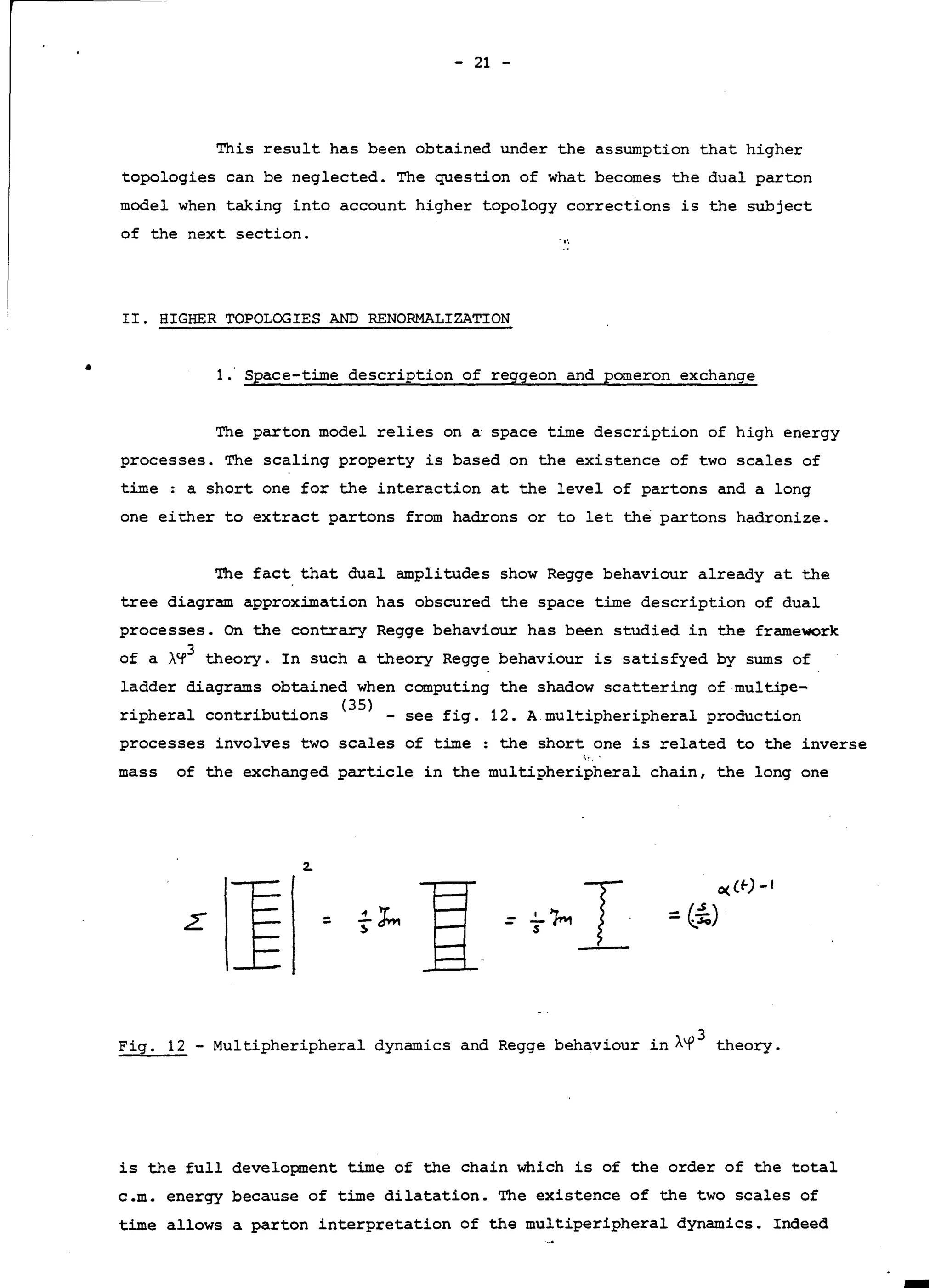 - 21 -
This result has been obtained under the assumption that higher
topologies can be neglected. The question of what becomes the dual parton
model when taking into account higher topology corrections is the subject
of the next section.
II. HIGHER TOPOLOGIES AND RENORMALIZATION
• 1. Space-time description of reggeon and pomeron exchange
The parton model relies on a· space time description of high energy
processes. The scaling property is based on the existence of two scales of
time: a short one for the interaction at the level of partons and a long
one either to extract partons from hadrons or tolet the partons hadronize.
The fact that dual amplitudes show Regge behaviour already at the
tree diagram approximation has obscured the space time description of dual
processes. On the contrary Regge behaviour has been studied in the framework
of a À~
3
theory. In such a theory Regge behaviour is satisfyed by sums of
ladder diagrams obtained when computing the shadow scattering of multipe-
ripheral contributions <
35
) - see fig. 12. A multipheripheral production
processes involves two scales of time: the short one is related to the inverse
,- ..
mass of the exchanged particle in the multipheripheral chain, the long one
2.
=
Fig. 12 - Multipheripheral dynamics and Regge behaviour in Àf3
theory.
is the full development time of the chain which is of the order of the total
c.m. energy because of time dilatation. The existence of the two scales of
time allows a parton interpretation of the multiperipheral dynamics. Indeed
 