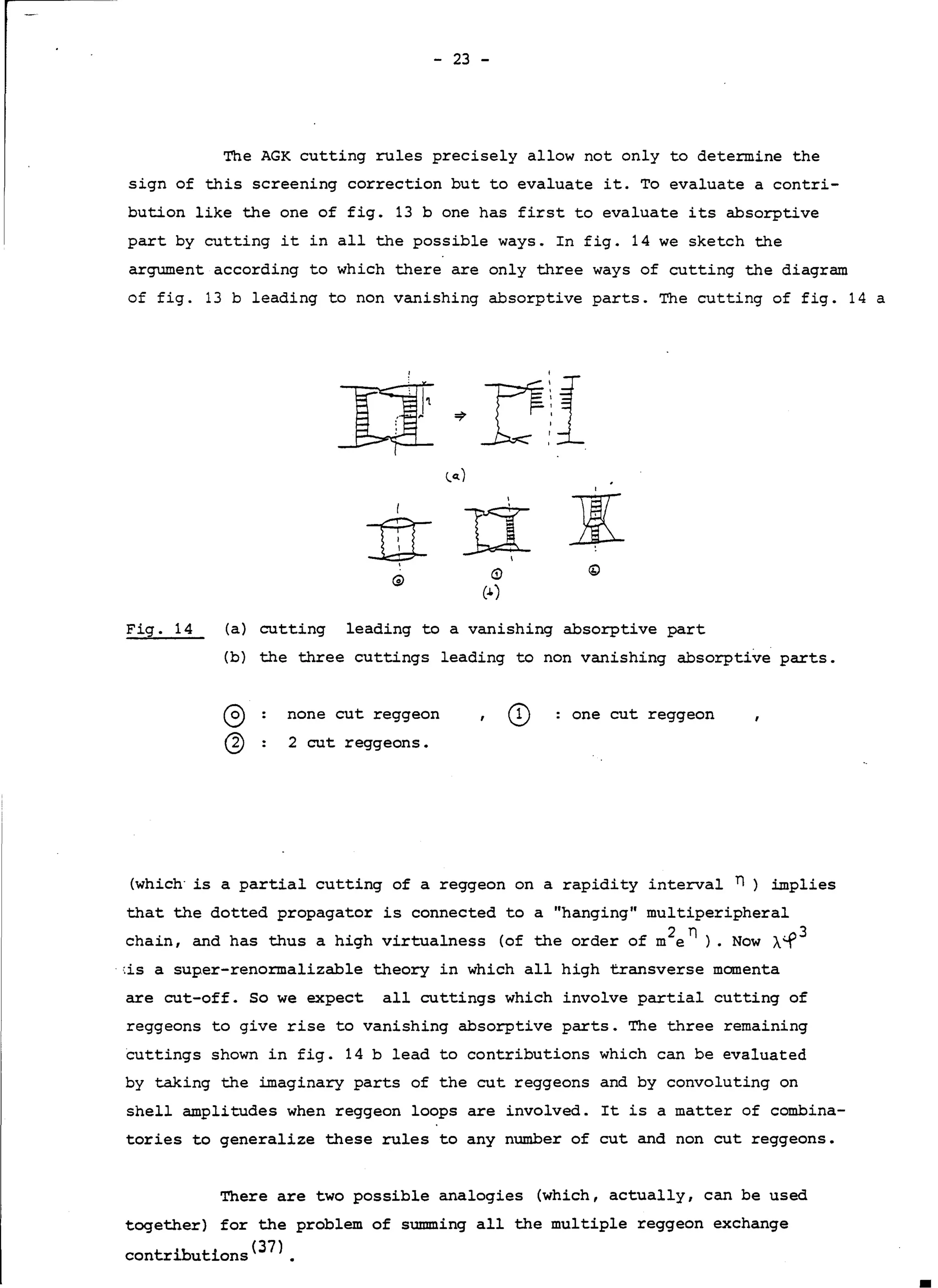 - 23 -
The AGK cutting rules precisely allow not only to determine the
sign of this screening correction but to evaluate it. To evaluate a contri-
bution like the one of fig. 13 b one has first to evaluate its absorptive
part by cutting it in all the possible ways. In fig. 14 we sketch the
argument according to which there are only three ways of cutting the diagram
of fig. 13 b leading to non vanishing absorptive parts. The cutting of fig. 14 a
(i)
(J.)
Fig. 14 (a) cutting leading to a vanishing absorptive part
(b) the three cuttings leading to non vanishing absorptive parts.
CD one eut reggeonnone eut reggeon
2 eut reggeons.
(whd.ch is a partial cutting of a reggeon on a rapidity interval n ) implies
that the dotted propagator is connected to a "hanging" multiperipheral
chain, and has thus a high virtualness (of the order of m2en ) . Now À.-f3
,is a super-renormalizable theory in which all high transverse momenta
are eut-off. So we expect all cuttings which involve partial cutting of
reggeons to give rise to vanishing absorptive parts. The three remaining
cuttings shown in fig. 14 b lead to contributions which can be evaluated
by taking the imaginary parts of the eut reggeons and by convoluting on
shell amplitudes when reggeon loops are involved. It is a matter of combina-
tories to generalize these rules to any number of eut and non eut reggeons.
There are two possible analogies (which, actually, can be used
together) for the problem of summing all the multiple reggeon exchange
contributions(3?).
 