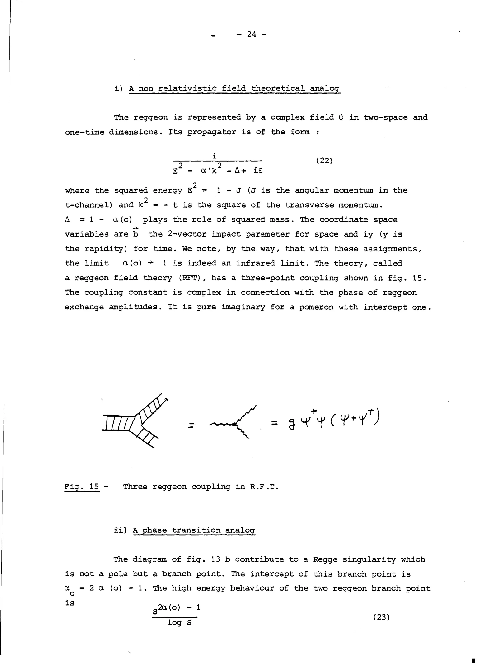 - 24 -
i) A non relativistic field theoretical analog
The reggeon is represented by a complex field w in two-space and
one-time dimensions. Its propagator is of the form:
i
(22)
where the squared energy E
2
= 1 - J (J is the angular momentum in the
t-channel) and k
2
= - t is the square of the transverse momentum.
l = 1 - a(o) plays the role of squared mass. The coordinate space
+
variables are b the 2-vector impact parameter for space and iy (y is
the rapidity) for time. We note, by the way, that with these assignments,
the limit a(o)-+ 1 is indeed an infrared limit. The theory, called
a reggeon field theory (RFT), has a three-point coupling shown in fig. 15.
The coupling constant is complex in connection with the phase of reggeon
exchange amplitudes. It is pure imaginary for a pomeron with intercept one.
Fig. 15 - Three reggeon coupling in R.F.T.
iiJ A phase transition analog
The diagram of fig. 13 b contribute to a Regge singularity which
is nota pole but a branch point. The intercept of this branch point is
a = 2 a (o) - 1. The high energy behaviour of the two reggeon branch point
C
is
5
2a(o) - 1
log s
(23)
1
 