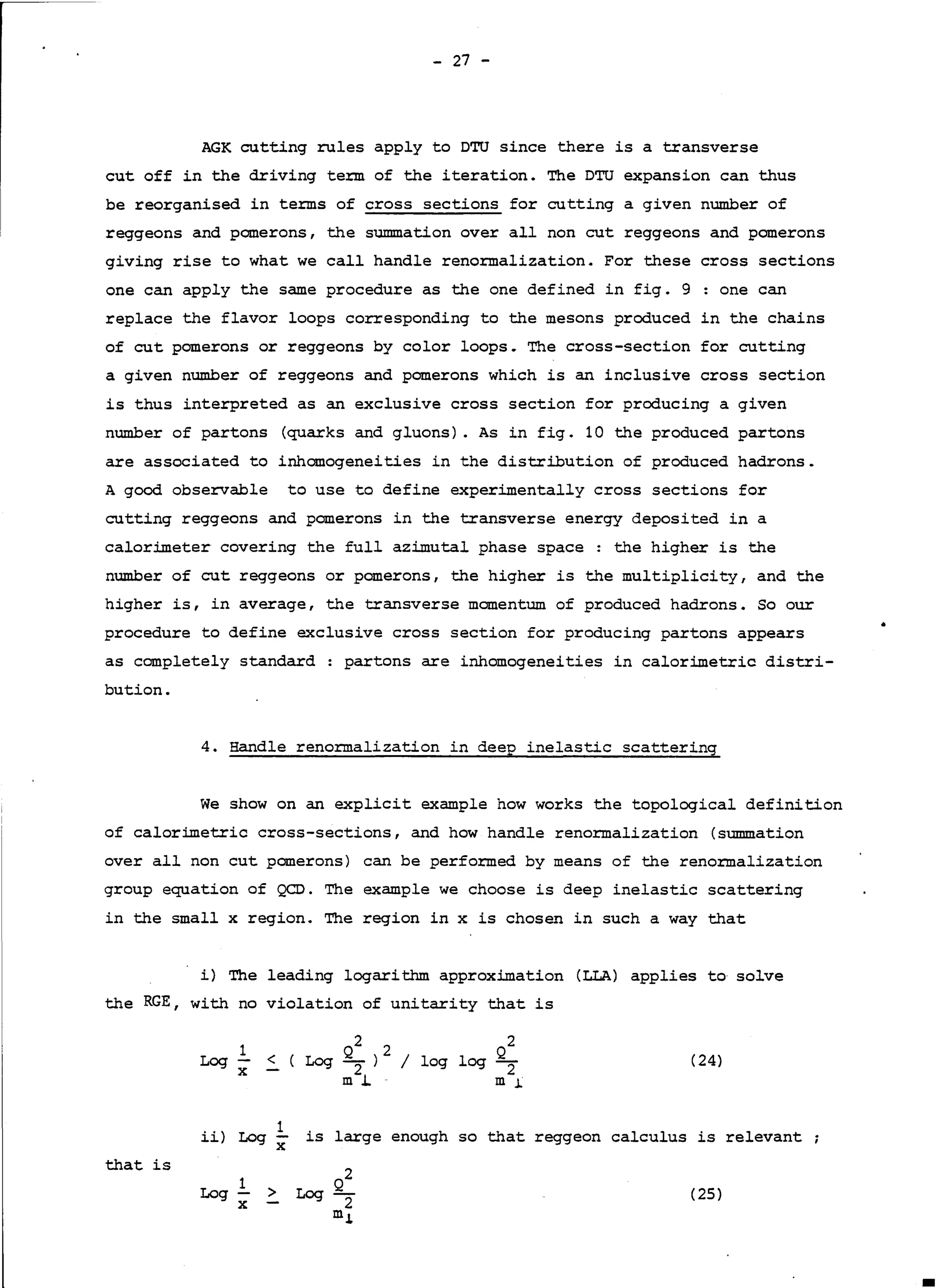 - 27 -
AGK cutting rules apply to DTU since there is a transverse
eut off in the driving te:rm of the iteration. The DTU expansion can thus
be reorganised in te:rms of cross sections for cutting a given number of
reggeons and panerons, the summation over all non eut reggeons and panerons
giving rise to what we call handle reno:rmalization. For these cross sections
one can apply the same procedure as the one defined in fig. 9 : one can
replace the flavor loops corresponding to the mesons produced in the chains
of eut panerons or reggeons by color loops. The cross-section for eutting
a given number of reggeons and panerons which is an inclusive cross section
is thus interpreted as an exclusive cross section for producing a given
number of partons (quarks and gluons). As in fig. 10 the produced partons
are associated to inhomogeneities in the distribution of produced hadrons.
A good observable to use to define experimentally cross sections for
cutting reggeons and panerons in the transverse energy deposited in a
calorimeter covering the full azimutal phase space: the higher is the
number of eut reggeons or panerons, the higher is the multiplicity, and the
higher is, in average, the transverse manentum of produced hadrons. So our
procedure to define exclusive cross section for producing partons appears
as canpletely standard : partons are inhomogeneities in calorimetric distri-
bution.
•
4. Handle reno:rmalization in deep inelastic scattering
We show on an explicit example how works the topological definition
of calorimetrio cross-sections, and how handle renormalization (summation
over all non eut pomerons) can be performed by means of the renormalization
group equation of QCD. The example we choose is deep inelastic scattering
in the small x region. The region in xis chosen in such a way that
i) The leading logarithm approximation (LLA) applies to selve
the RGE, with no violation of unitarity that is
2 2
< ( Log Q
2
) / log log
m J..
(24)
ii) Log.!.. is large enough so that reggeon calculus is relevant
X
that is
(25)
1
Log x > Log
 