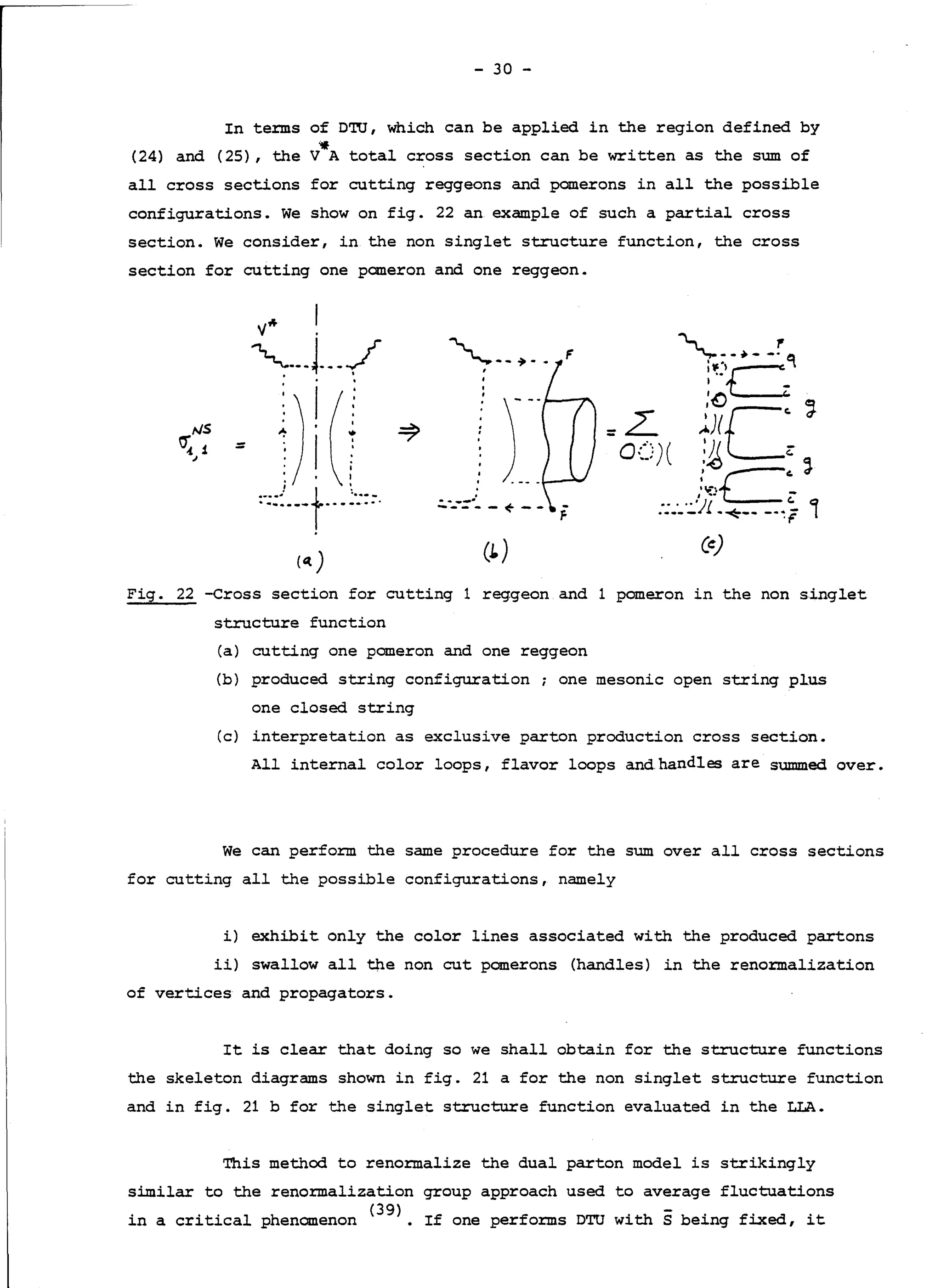 - 30 -
In terms of DTU, which can be applied in the region defined by
'if
(24) and (25), the V A total cross section can be written as the sum of
all cross sections for cutting reggeons and panerons in all the possible
configurations. We show on fig. 22 an example of such a partial cross
section. We consider, in the non singlet structure function, the cross
section for cutting one pomeron and one reggeon.
=
'--~-- F
l'JS
~1,I )__
.:.---=·- - ~ - -
(1.) (e)
Fig. 22 -Cross section for cutting 1 reggeon and 1 pomeron in the non singlet
structure function
(a) cutting one pomeron and one reggeon
(b) produced string configuration; one mesonic open string plus
one closed string
(c) interpretation as exclusive parton production cross section.
All internal color loops, flavor loops and.handles are summed over.
We can perform the same procedure for the sum over all cross sections
for cutting all the possible configurations, namely
i) exhibit only the color lines associated with the produced partons
ii) swallow all the non eut pomerons (handles) in the renormalization
of vertices and propagators.
It is clear that doing so we shall obtain for the structure functions
the skeleton diagrams shown in fig. 21 a for the non singlet structure function
and in fig. 21 b for the singlet structure function evaluated in the LI.A.
This method to renormalize the dual parton model is strikingly
similar to the renormalization group approach used to average fluctuations
in a critical phenomenon <
39
>. If one performs DTU with s being fixed, it
 
